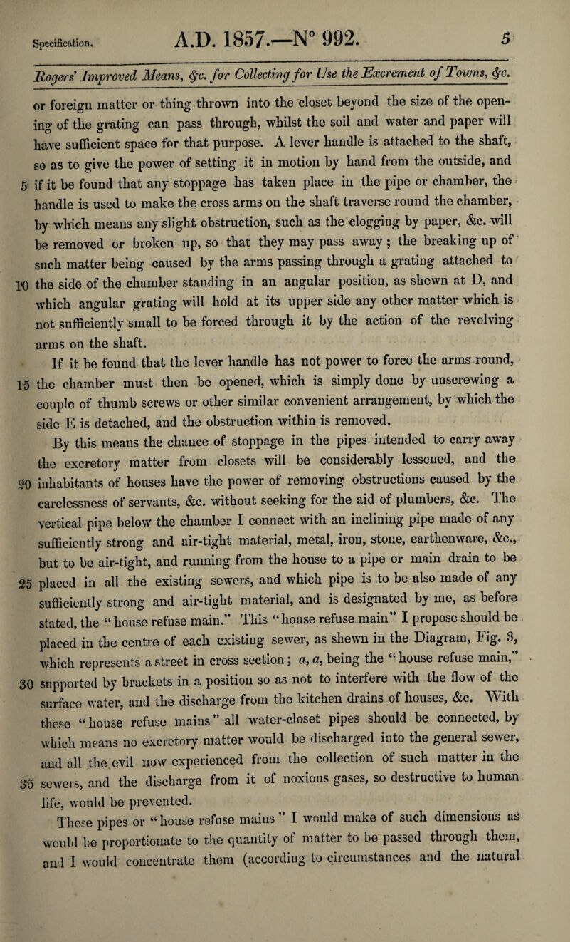 _ _. - - - -- ■ Rogers Improved Means, §c. for Collecting for Use the Excrement of Towns, $c. or foreign matter or thing thrown into the closet beyond the size of the open¬ ing of the grating can pass through, whilst the soil and water and paper will have sufficient space for that purpose. A lever handle is attached to the shaft, so as to give the power of setting it in motion by hand from the outside, and 5 if it be found that any stoppage has taken place in the pipe or chamber, the - handle is used to make the cross arms on the shaft traverse round the chamber, by which means any slight obstruction, such as the clogging by paper, &c. wilt be removed or broken up, so that they may pass away; the breaking up of such matter being caused by the arms passing through a grating attached to 10 the side of the chamber standing in an angular position, as shewn at D, and which angular grating will hold at its upper side any other matter which is not sufficiently small to be forced through it by the action of the revolving arms on the shaft. If it be found that the lever handle has not power to force the arms round, 15 the chamber must then be opened, which is simply done by unscrewing a couple of thumb screws or other similar convenient arrangement, by which the side E is detached, and the obstruction within is removed. By this means the chance of stoppage in the pipes intended to carry away the excretory matter from closets will be considerably lessened, and the 20 inhabitants of houses have the power of removing obstructions caused by the carelessness of servants, &c. without seeking for the aid of plumbers, &c. The vertical pipe below the chamber I connect with an inclining pipe made of any sufficiently strong and air-tight material, metal, iron, stone, earthenware, &c., but to be air-tight, and running from the house to a pipe or main drain to be 25 placed in all the existing sewers, and which pipe is to be also made of any sufficiently strong and air-tight material, and is designated by me, as before stated, the “ house refuse main. This “house refuse main I propose should be placed in the centre of each existing sewer, as shewn in the Diagram, Fig. 3, which represents a street in cross section \ a, u, being the house refuse main, 30 supported by brackets in a position so as not to interfere with the flow of the surface water, and the discharge from the kitchen drains of houses, &c. With these “ house refuse mains all water-closet pipes should be connected, by which means no excretory matter would be discharged into the general sewer, and all the evil now experienced from the collection of such matter in the 35 sewers, and the discharge from it of noxious gases, so destructive to human life, would be prevented. These pipes or “house refuse mains  I would make of such dimensions as would he proportionate to the quantity of matter to be passed through them, and I would concentrate them (according to circumstances and the natural