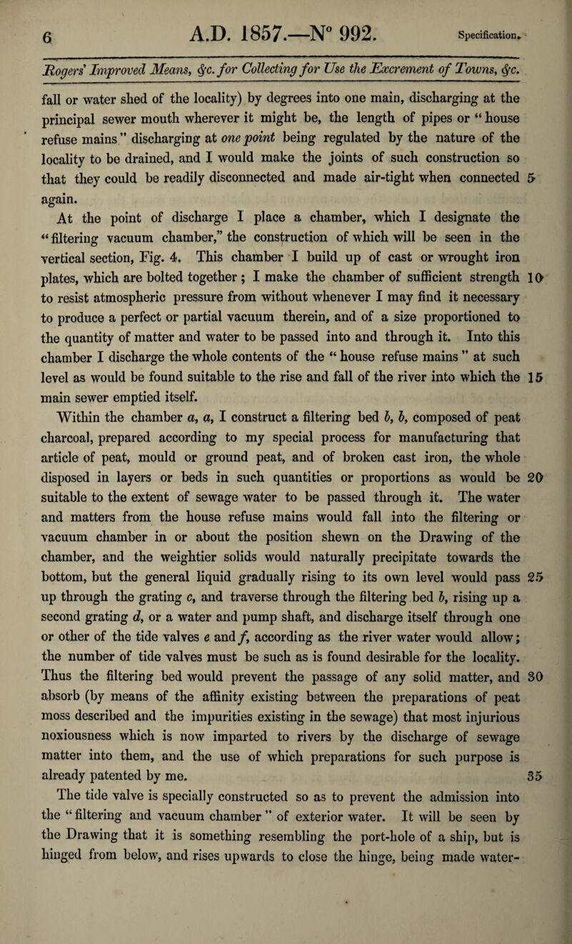 Rogers Improved Means, Qc. for Collecting for Use the Excrement of Towns, <$fc. fall or water shed of the locality) by degrees into one main, discharging at the principal sewer mouth wherever it might be, the length of pipes or “ house refuse mains ” discharging at one point being regulated by the nature of the locality to be drained, and I would make the joints of such construction so that they could be readily disconnected and made air-tight when connected 5 again. At the point of discharge I place a chamber, which I designate the “ filtering vacuum chamber,” the construction of which will be seen in the vertical section, Fig. 4. This chamber I build up of cast or wrought iron plates, which are bolted together ; I make the chamber of sufficient strength 10 to resist atmospheric pressure from without whenever I may find it necessary to produce a perfect or partial vacuum therein, and of a size proportioned to the quantity of matter and water to be passed into and through it. Into this chamber I discharge the whole contents of the “ house refuse mains ” at such level as would be found suitable to the rise and fall of the river into which the 15 main sewer emptied itself. Within the chamber a, a, I construct a filtering bed h, hy composed of peat charcoal, prepared according to my special process for manufacturing that article of peat, mould or ground peat, and of broken cast iron, the whole disposed in layers or beds in such quantities or proportions as would be 20 suitable to the extent of sewage water to be passed through it. The water and matters from the house refuse mains would fall into the filtering or vacuum chamber in or about the position shewn on the Drawing of the chamber, and the weightier solids would naturally precipitate towards the bottom, but the general liquid gradually rising to its own level would pass 25 up through the grating c, and traverse through the filtering bed h9 rising up a second grating d, or a water and pump shaft, and discharge itself through one or other of the tide valves e and /, according as the river water would allow; the number of tide valves must be such as is found desirable for the locality. Thus the filtering bed would prevent the passage of any solid matter, and SO absorb (by means of the affinity existing between the preparations of peat moss described and the impurities existing in the sewage) that most injurious noxiousness which is now imparted to rivers by the discharge of sewage matter into them, and the use of which preparations for such purpose is already patented by me. 35 The tide valve is specially constructed so as to prevent the admission into the “ filtering and vacuum chamber ” of exterior water. It will be seen by the Drawing that it is something resembling the port-hole of a ship, but is hinged from below, and rises upwards to close the hinge, being made water-