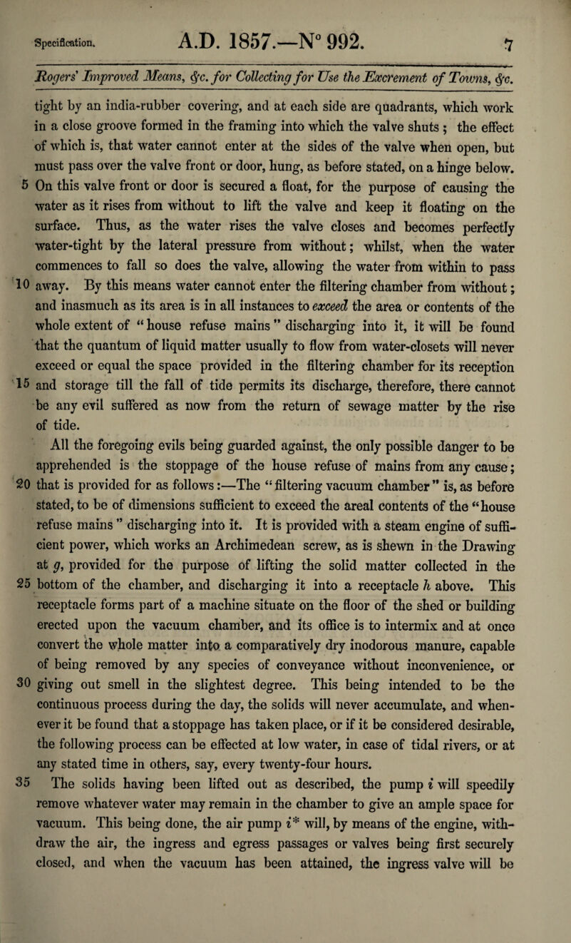 Rogers Improved Means, Qc. for Collecting for Use the Excrement of Towns, $c. tight by an india-rubber covering, and at each side are quadrants, which work in a close groove formed in the framing into which the valve shuts ; the effect of which is, that water cannot enter at the sides of the valve when open, but must pass over the valve front or door, hung, as before stated, on a hinge below. 5 On this valve front or door is secured a float, for the purpose of causing the water as it rises from without to lift the valve and keep it floating on the surface. Thus, as the water rises the valve closes and becomes perfectly water-tight by the lateral pressure from without; whilst, when the water commences to fall so does the valve, allowing the water from within to pass 10 away. By this means water cannot enter the filtering chamber from without; and inasmuch as its area is in all instances to exceed the area or contents of the whole extent of “ house refuse mains ” discharging into it, it will be found that the quantum of liquid matter usually to flow from water-closets will never exceed or equal the space provided in the filtering chamber for its reception 15 and storage till the fall of tide permits its discharge, therefore, there cannot be any evil suffered as now from the return of sewage matter by the rise of tide. All the foregoing evils being guarded against, the only possible danger to be apprehended is the stoppage of the house refuse of mains from any cause; SO that is provided for as follows:—The “filtering vacuum chamber” is, as before stated, to be of dimensions sufficient to exceed the areal contents of the “house refuse mains ” discharging into it. It is provided with a steam engine of suffi¬ cient power, which works an Archimedean screw, as is shewn in the Drawing at g, provided for the purpose of lifting the solid matter collected in the 25 bottom of the chamber, and discharging it into a receptacle h above. This receptacle forms part of a machine situate on the floor of the shed or building erected upon the vacuum chamber, and its office is to intermix and at once convert the whole matter into a comparatively dry inodorous manure, capable of being removed by any species of conveyance without inconvenience, or 30 giving out smell in the slightest degree. This being intended to be the continuous process during the day, the solids will never accumulate, and when¬ ever it be found that a stoppage has taken place, or if it be considered desirable, the following process can be effected at low water, in case of tidal rivers, or at any stated time in others, say, every twenty-four hours. 35 The solids having been lifted out as described, the pump i will speedily remove whatever water may remain in the chamber to give an ample space for vacuum. This being done, the air pump i* will, by means of the engine, with¬ draw the air, the ingress and egress passages or valves being first securely closed, and when the vacuum has been attained, the ingress valve will be