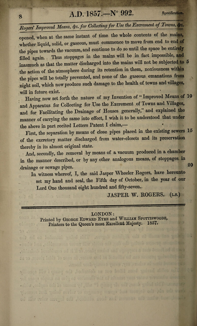 A.D. 1857.—N° 992. Specification. opened, when at the same instant of time the whole contents of the mains, whether liquid, solid, or gaseous, must commence to move from end to end of the pipes towards the vacuum, and continue to do so until the space be entirely filled again. Thus stoppages in the mains will be in fact impossible, and inasmuch as that the matter discharged into the mains will not be subjected to 5 the action of the atmosphere during its retention in them, noxiousness within the pipes will be totally prevented, and none of the gaseous emanations from night soil, which now produce such damage to the health of towns and villages, will in future exist. Having now set forth the nature of my Invention of “Improved Means of 10 and Apparatus for Collecting for Use the Excrement of Towns and Villages, and for Facilitating the Drainage of Houses generally;’ and explained the manner of carrying the same into effect, I wish it to be understood that under the above in part recited Fetters Patent I claim, First, the separation by means of close pipes placed in the existing sewers 15 of the excretory matter discharged from water-closets and its preservation thereby in its almost original state. And, secondly, the removal by means of a vacuum produced in a chamber in the manner described, or by any other analogous means, of stoppages in . 20 drainage or sewage pipes. In witness whereof, I, the said Jasper WFeeler Rogers, have hereunto set my hand and seal, the Fifth day of October, in the year of our Lord One thousand eight hundred and fifty-seven. JASPER W. ROGERS. (l.s.) LONDON: Printed by George Edward Eyre and William Spotitswoode, Printers to the Queers most Excellent Majesty. 1857*