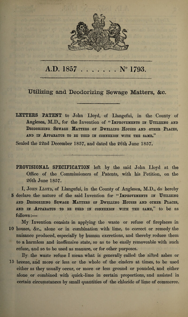 Utilizing and Deodorizing Sewage Matters, &c. LETTERS PATENT to John Lloyd, of Llangefui, in the County of Anglesea, M,D., for the Invention of “ Improvements in Utilizing and Deodorizing Sewage Matters of Dwelling Houses and other Places, and in Apparatus to be used in connexion with the same.” Sealed the 22nd December 1857, and dated the 26th June 1857. PROVISIONAL SPECIFICATION left by the said John Lloyd at the Office of the Commissioners of Patents, with his Petition, on the 26th June 1857. I, John Lloyd, of Llangefui, in the County of Anglesea, M.D., do hereby 5 declare the nature of the said Invention for “ Improvements in Utilizing and Deodorizing Sewage Matters of Dwelling Houses and other Places, and in Apparatus to be used in connexion with the same,” to be as follows:— My Invention consists in applying the waste or refuse of fireplaces in 10 houses, &c., alone or in combination with lime, to correct or remedy the nuisance produced, especially by human excretions, and thereby reduce them to a harmless and inoffensive state, so as to be easily removeable with such refuse, and so to be used as manure, or for other purposes. By the waste refuse I mean what is generally called the sifted ashes or 15 breeze, and more or less or the whole of the cinders at times, to be used either as they usually occur, or more or less ground or pounded, and either alone or combined with quick-lime in certain proportions, and assisted in certain circumstances by small quantities of the chloride of lime of commerce.