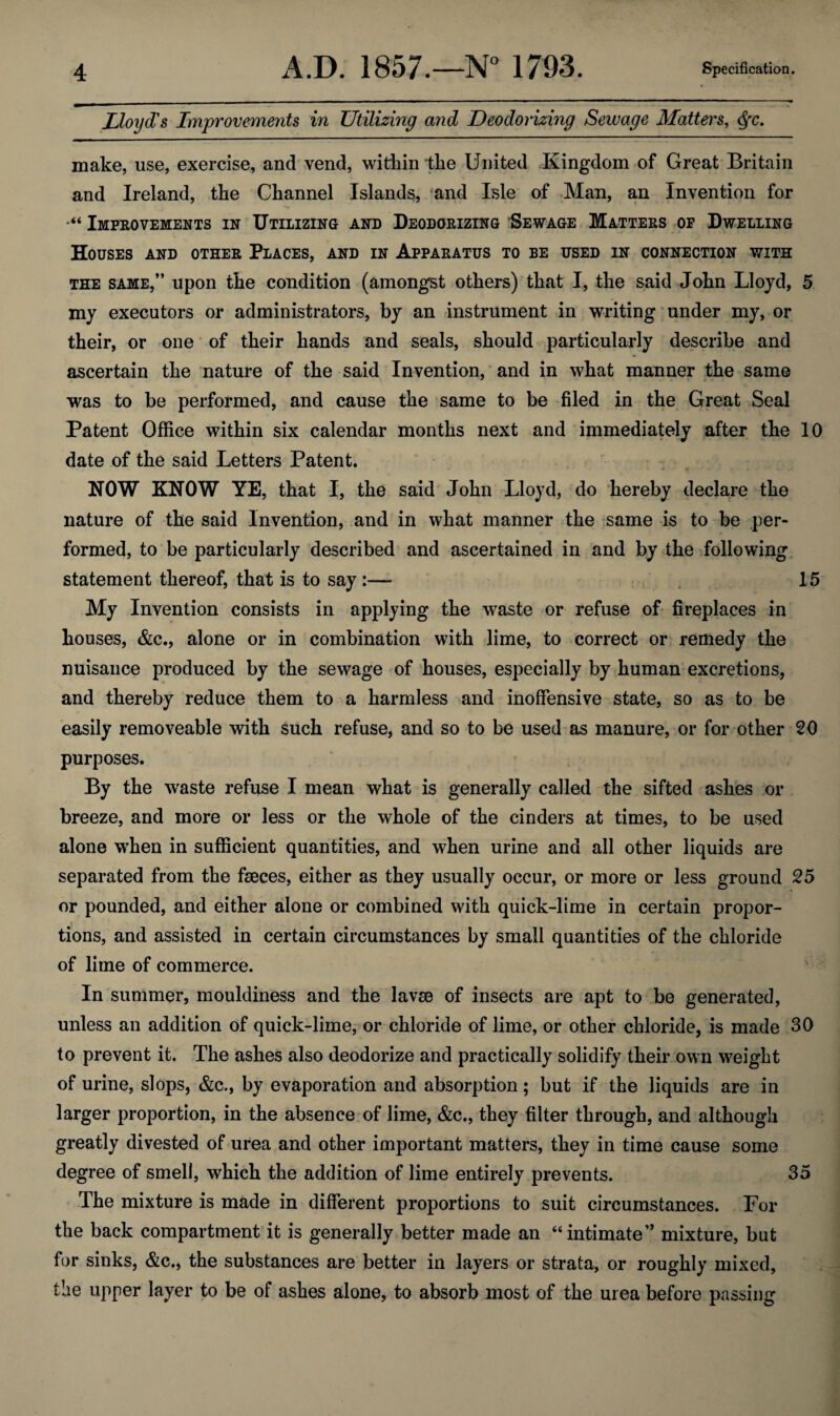 Lloyd's Improvements in Utilizing and Deodorizing Sewage Matters, Qc. make, use, exercise, and vend, within the United Kingdom of Great Britain and Ireland, the Channel Islands, and Isle of Man, an Invention for Improvements in Utilizing and Deodorizing Sewage Matters op Dwelling Houses and other Places, and in Apparatus to be used in connection with the same,” upon the condition (amongst others) that I, the said John Lloyd, 5 my executors or administrators, by an instrument in writing under my, or their, or one of their hands and seals, should particularly describe and ascertain the nature of the said Invention, and in what manner the same was to be performed, and cause the same to be filed in the Great Seal Patent Office within six calendar months next and immediately after the 10 date of the said Letters Patent. NOW KNOW YE, that I, the said John Lloyd, do hereby declare the nature of the said Invention, and in what manner the same is to be per¬ formed, to be particularly described and ascertained in and by the following statement thereof, that is to say :— 15 My Invention consists in applying the waste or refuse of fireplaces in houses, &c., alone or in combination with lime, to correct or remedy the nuisance produced by the sewage of houses, especially by human excretions, and thereby reduce them to a harmless and inoffensive state, so as to be easily removeable with such refuse, and so to be used as manure, or for other 20 purposes. By the waste refuse I mean what is generally called the sifted ashes or breeze, and more or less or the whole of the cinders at times, to be used alone when in sufficient quantities, and when urine and all other liquids are separated from the faeces, either as they usually occur, or more or less ground 25 or pounded, and either alone or combined with quick-lime in certain propor¬ tions, and assisted in certain circumstances by small quantities of the chloride of lime of commerce. In summer, mouldiness and the lavse of insects are apt to be generated, unless an addition of quick-lime, or chloride of lime, or other chloride, is made 30 to prevent it. The ashes also deodorize and practically solidify their own weight of urine, slops, &c., by evaporation and absorption; but if the liquids are in larger proportion, in the absence of lime, &c., they filter through, and although greatly divested of urea and other important matters, they in time cause some degree of smell, which the addition of lime entirely prevents. 35 The mixture is made in different proportions to suit circumstances. For the back compartment it is generally better made an “intimate” mixture, but for sinks, &c., the substances are better in layers or strata, or roughly mixed, the upper layer to be of ashes alone, to absorb most of the urea before passing