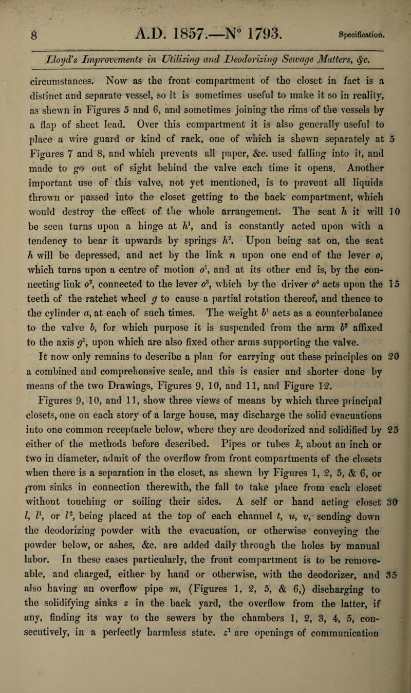 Lloyd's Improvements in Utilizing and Deodorizing Sewage Matters, Qc. circumstances. Now as the front compartment of the closet in fact is a distinct and separate vessel, so it is sometimes useful to make it so in reality, as shewn in Figures 5 and 6, and sometimes joining the rims of the vessels by a flap of sheet lead. Over this compartment it is also generally useful to place a wire guard or kind of rack, one of which is shewn separately at 5 Figures 7 and 8, and which prevents all paper, &c. used falling into it, and made to go out of sight behind the valve each time it opens. Another important use of this valve, not yet mentioned, is to prevent all liquids thrown or passed into the closet getting to the back compartment, which would destroy the effect of the whole arrangement. The seat h it will 10 be seen turns upon a hinge at h?, and is constantly acted upon with a tendency to bear it upwards by springs h2. Upon being sat on, the seat h will be depressed, and act by the link n upon one end of the lever o, which turns upon a centre of motion o\ and at its other end is, by the con¬ necting link o\ connected to the lever o3, which by the driver o4 acts upon the 15 teeth of the ratchet wheel g to cause a partial rotation thereof, and thence to the cylinder a, at each of such times. The weight b] acts as a counterbalance to the valve b, for which purpose it is suspended from the arm 52 affixed to the axis gl, upon which are also fixed other arms supporting the valve. It now only remains to describe a plan for carrying out these principles on 20 a combined and comprehensive scale, and this is easier and shorter done by means of the two Drawings, Figures 9, 10, and 11, and Figure 12. Figures 9, 10, and 11, show three views of means by which three principal closets, one on each story of a large house, may discharge the solid evacuations into one common receptacle below, where they are deodorized and solidified by 25 either of the methods before described. Pipes or tubes about an inch or two in diameter, admit of the overflow from front compartments of the closets when there is a separation in the closet, as shewn by Figures 1, 2, 5, & 6, or from sinks in connection therewith, the fall to take place from each closet without touching or soiling their sides. A self or hand acting closet SO l, l\ or Z2, being placed at the top of each channel t, u, v, sending down the deodorizing powder with the evacuation, or otherwise conveying the powder below, or ashes, &c. are added daily through the holes by manual labor. In these cases particularly, the front compartment is to be remove¬ able, and charged, either- by hand or otherwise, with the deodorizer, and 35 also having an overflow pipe m, (Figures 1, 2, 5, & 6,) discharging to the solidifying sinks 2 in the back yard, the overflow from the latter, if any, finding its way to the sewers by the chambers 1, 2, 3, 4, 5, con¬ secutively, in a perfectly harmless state, z1 are openings of communication