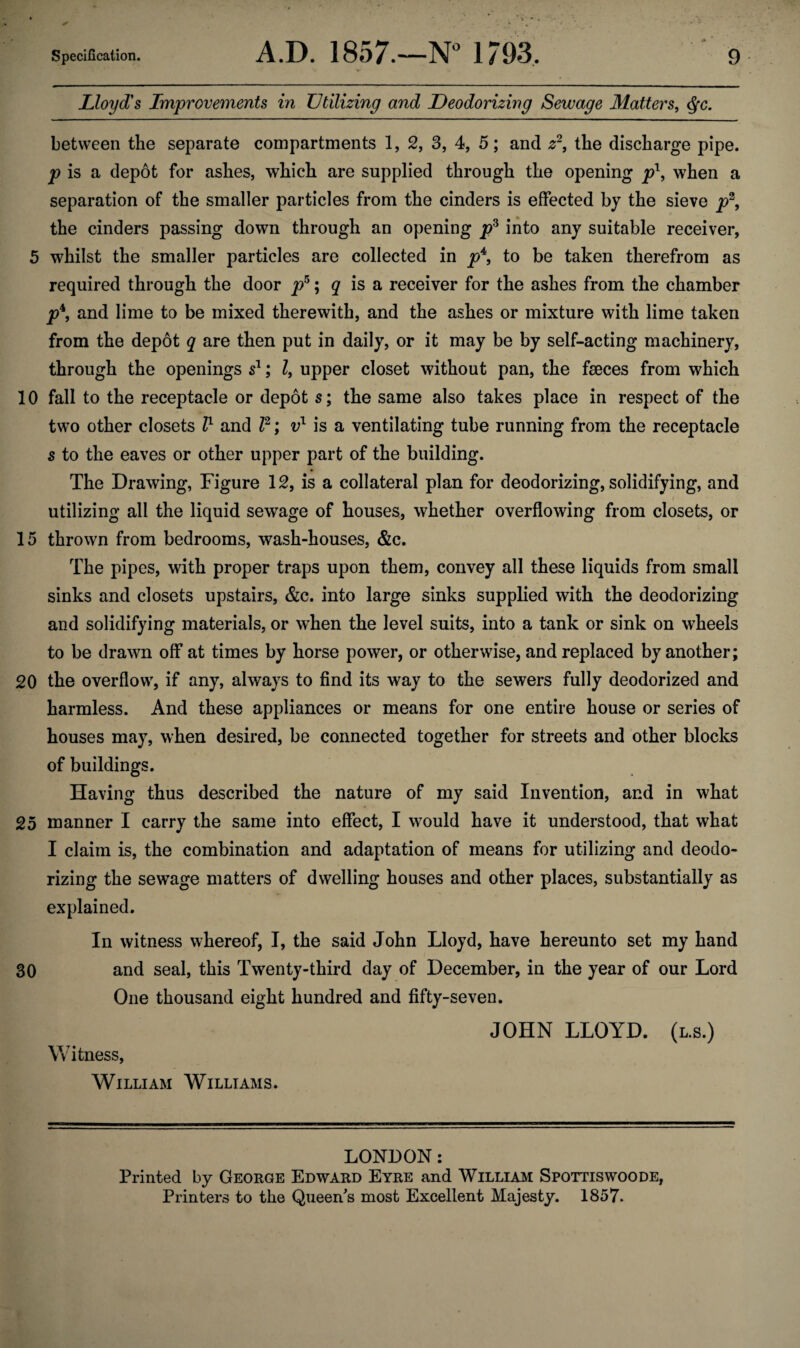 Lloyd's Improvements in Utilizing and Deodorizing Sewage Matters, Qc. between the separate compartments 1, 2, 3, 4, 5; and z2, the discharge pipe. p is a depot for ashes, which are supplied through the opening p\ when a separation of the smaller particles from the cinders is effected by the sieve p2, the cinders passing down through an opening p3 into any suitable receiver, 5 whilst the smaller particles are collected in p4, to be taken therefrom as required through the door p5; q is a receiver for the ashes from the chamber p*9 and lime to be mixed therewith, and the ashes or mixture with lime taken from the depot q are then put in daily, or it may be by self-acting machinery, through the openings s1; Z, upper closet without pan, the faeces from which 10 fall to the receptacle or depot s; the same also takes place in respect of the two other closets Z1 and Z2; vl is a ventilating tube running from the receptacle s to the eaves or other upper part of the building. The Drawing, Figure 12, is a collateral plan for deodorizing, solidifying, and utilizing all the liquid sewage of houses, whether overflowing from closets, or 15 thrown from bedrooms, wash-houses, &c. The pipes, with proper traps upon them, convey all these liquids from small sinks and closets upstairs, &c. into large sinks supplied with the deodorizing and solidifying materials, or when the level suits, into a tank or sink on wheels to be drawn off at times by horse power, or otherwise, and replaced by another; 20 the overflow, if any, always to find its way to the sewers fully deodorized and harmless. And these appliances or means for one entire house or series of houses may, when desired, be connected together for streets and other blocks of buildings. Having thus described the nature of my said Invention, and in what 25 manner I carry the same into effect, I would have it understood, that what I claim is, the combination and adaptation of means for utilizing and deodo¬ rizing the sewage matters of dwelling houses and other places, substantially as explained. In witness whereof, I, the said John Lloyd, have hereunto set my hand 30 and seal, this Twenty-third day of December, in the year of our Lord One thousand eight hundred and fifty-seven. JOHN LLOYD. (l.s.) Witness, William Williams. LONDON: Printed by George Edward Eyre and William Spottiswoode, Printers to the Queen's most Excellent Majesty. 1857.