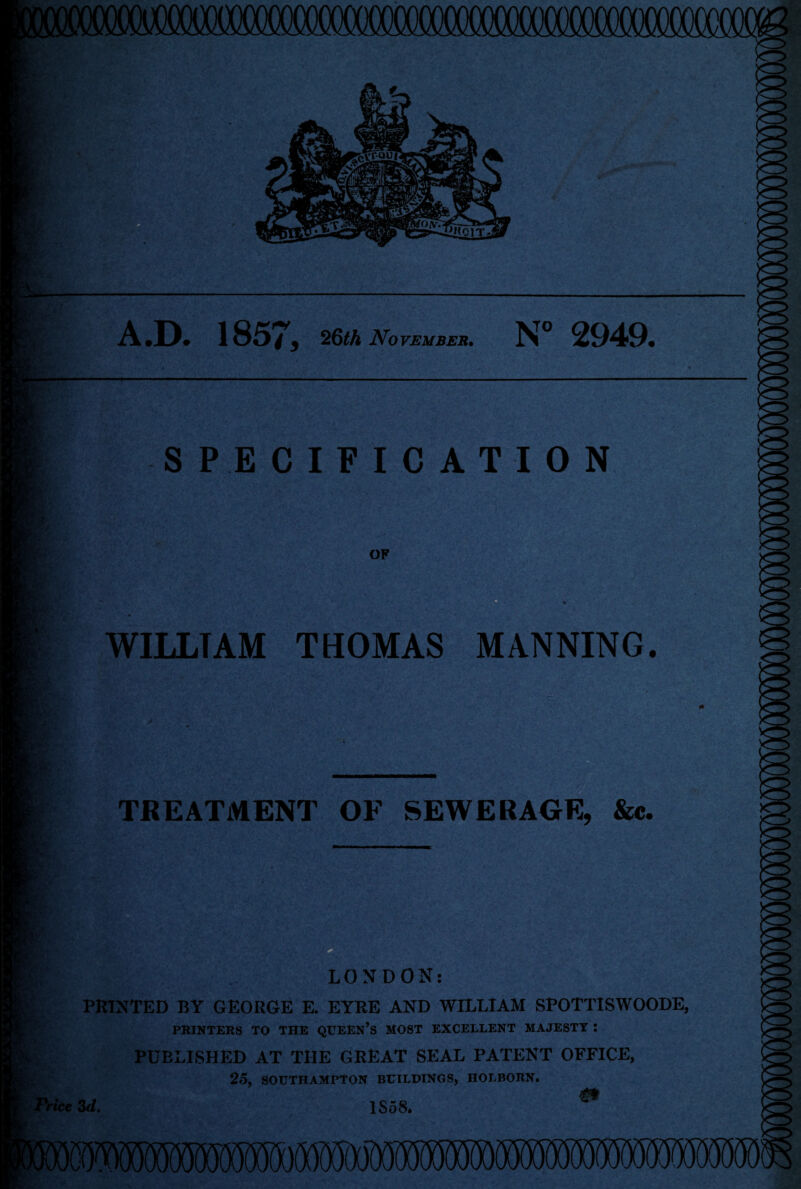 -• V A.D. 1857, 26th November. N° 2949. SPECIFICATION OF WILLTAM THOMAS MANNING. TREATMENT OF SEWERAGE, &c. LONDON: PRINTED BY GEORGE E. EYRE AND WILLIAM SPOTTISWOODE, PRINTERS TO THE QUEEN’S MOST EXCELLENT MAJESTY : PUBLISHED AT THE GREAT SEAL PATENT OFFICE, 25, SOUTHAMPTON BUILDINGS, HOLBORN. HceSd. 1S58.