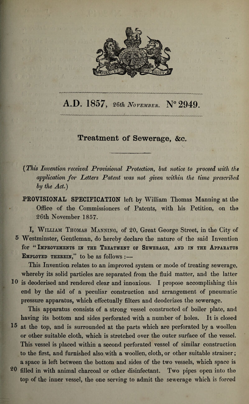 Treatment of Sewerage, &a (This Invention received Provisional Protection, notice to proceed with the application for Letters Patent was not given within the time prescribed by the Act.) PROVISIONAL SPECIFICATION left by William Thomas Manning at the Office of the Commissioners of Patents, with his Petition, on the 26th November 1857. I, William Thomas Manning, of 20, Great George Street, in the City of 5 Westminster, Gentleman, do hereby declare the nature of the said Invention for “Improvements in the Treatment of Sewerage, and in the Apparatus Employed therein,” to be as follows :— This Invention relates to an improved system or mode of treating sewerage, whereby its solid particles are separated from the fluid matter, and the latter Ifl is deoderised and rendered clear and innoxious. I propose accomplishing this end by the aid of a peculiar construction and arrangement of pneumatic pressure apparatus, which effectually filters and deoderizes the sewerage. This apparatus consists of a strong vessel constructed of boiler plate, and having its bottom and sides perforated with a number of holes. It is closed at the top, and is surrounded at the parts which are perforated by a woollen or other suitable cloth, which is stretched over the outer surface of the vessel. This vessel is placed within a second perforated vessel of similar construction to the first, and furnished also with a woollen, cloth, or other suitable strainer; a space is left between the bottom and sides of the two vessels, which space is 20 filled in with animal charcoal or other disinfectant. Two pipes open into the top of the inner vessel, the one serving to admit the sewerage which is forced
