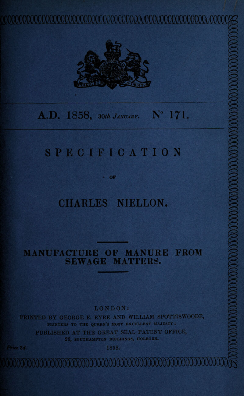 A.D. 1858, 30//i January. N 171. SPECIFICATION CHARLES NIELLON. SV' MANUFACTURE OF MANURE FROM SEWAGE MATTERS. R LONDON: Ks PRINTED BY GEORGE E. EYRE AND WILLIAM SPOTTISWOODE, PRINTERS TO THE QUEEn’S MOST EXCELLENT MAJESTY *. PUBLISHED AT THE GREAT SEAL PATENT OFFICE, C; . 25, SOUTHAMPTON BUILDINGS, HOLBORN. 'price Zd. 1858.