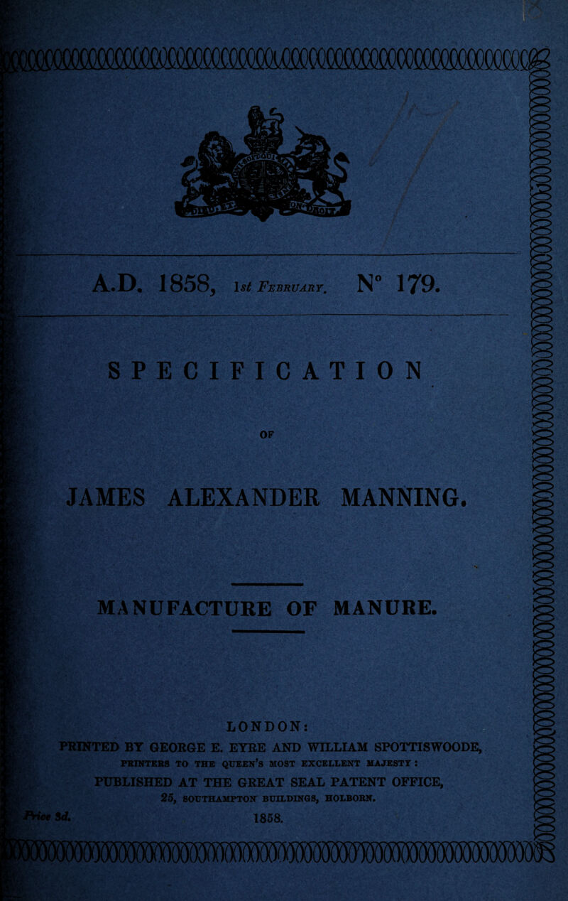 A.D. 1858, February, N” 179. 't;;. SPECIFICATION OF JAMES ALEXANDER MANNING. LH.' MANUFACTURE OF MANURE. LONDON: PRINTED BY GEORGE E. EYRE AND WILLIAM SPOTTISWOODE, FKINTEBS TO THE QUEEN’s MOST EXCELLENT MAJESTY ; PUBLISHED AT THE GREAT SEAL PATENT OFFICE, 25, SOUTHAMPTON BUILDINGS, HOLBOBN. 8A 1858. '4.^.