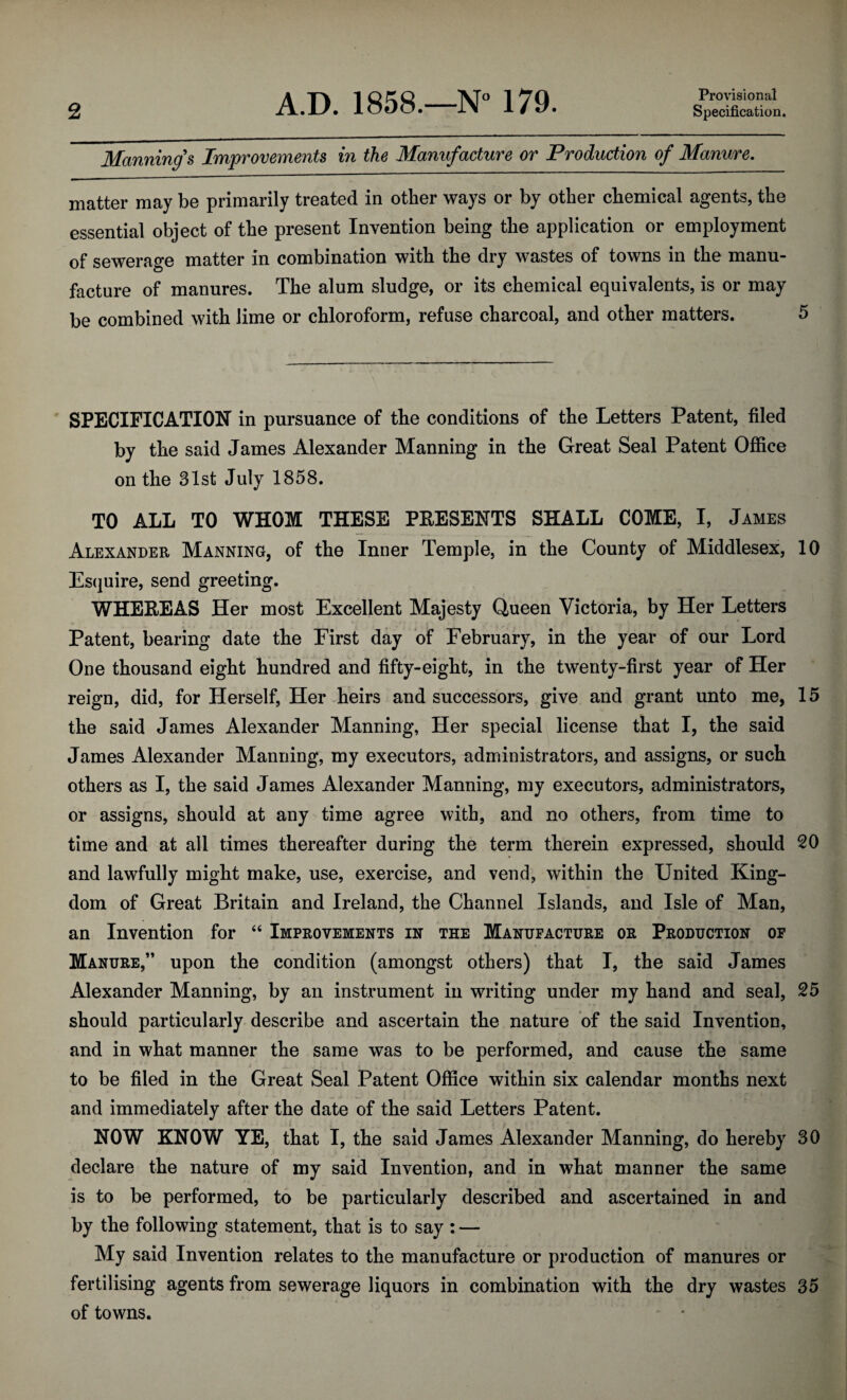 Provisional Manning's Improvements in the Manufacture or Production of Manure. matter may be primarily treated in other ways or by other chemical agents, the essential object of the present Invention being the application or employment of sewerage matter in combination with the dry wastes of towns in the manu¬ facture of manures. The alum sludge, or its chemical equivalents, is or may be combined with lime or chloroform, refuse charcoal, and other matters. SPECIFICATION in pursuance of the conditions of the Letters Patent, filed by the said James Alexander Manning in the Great Seal Patent Office on the 31st July 1858. TO ALL TO WHOM THESE PEESENTS SHALL COME, I, James Alexander Manning, of the Inner Temple, in the County of Middlesex, 10 Esquire, send greeting. WHEEEAS Her most Excellent Majesty Queen Victoria, by Her Letters Patent, bearing date the First day of February, in the year of our Lord One thousand eight hundred and fifty-eight, in the twenty-first year of Her reign, did, for Herself, Her heirs and successors, give and grant unto me, 15 the said James Alexander Manning, Her special license that I, the said James Alexander Manning, my executors, administrators, and assigns, or such others as I, the said James Alexander Manning, my executors, administrators, or assigns, should at any time agree with, and no others, from time to time and at all times thereafter during the term therein expressed, should 20 and lawfully might make, use, exercise, and vend, within the United King¬ dom of Great Britain and Ireland, the Channel Islands, and Isle of Man, an Invention for “ Improvements in the Manufacture or Production op Manure,” upon the condition (amongst others) that I, the said James Alexander Manning, by an instrument in writing under my hand and seal, 25 should particularly describe and ascertain the nature of the said Invention, and in what manner the same was to be performed, and cause the same to be filed in the Great Seal Patent Office within six calendar months next and immediately after the date of the said Letters Patent. NOW KNOW YE, that I, the said James Alexander Manning, do hereby 30 declare the nature of my said Invention, and in what manner the same is to be performed, to be particularly described and ascertained in and by the following statement, that is to say : — My said Invention relates to the manufacture or production of manures or fertilising agents from sewerage liquors in combination with the dry wastes 35 of towns.