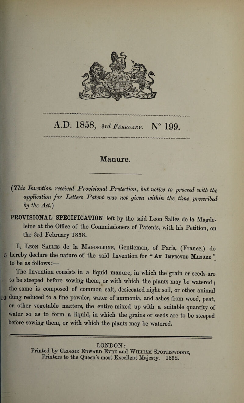 Manure. {This Invention received Provisional Protection, hut notice to proceed with the application for Letters Patent was not given within the time prescribed by the Act,) PROVISIONAL SPECIFICATION left by tbe said Leon Salles de la Magde- leine at the Office of the Commissioners of Patents, with his Petition, on the 3rd February 1858. I, Leon Salles de la Magdeleine, Gentleman, of Paris, (France,) do 5 hereby declare the nature of the said Invention for ‘‘ An Impeoved Manuee ” to be as follows:— The Invention consists in a liquid manure, in which the grain or seeds are to be steeped before sowing them, or with which the plants may be watered ; the same is composed of common salt, desiccated night soil, or other animal 10 dung reduced to a fine powder, water of ammonia, and ashes from wood, peat, or other vegetable matters, the entire mixed up with a suitable quantity of water so as to form a liquid, in which the grains or seeds are to be steeped before sowing them, or with which the plants may be watered. LONDON: Printed by Geokge Edwaed Eyke and William Spottiswoode, Printers to the Queen's most Excellent Majesty. 1858.