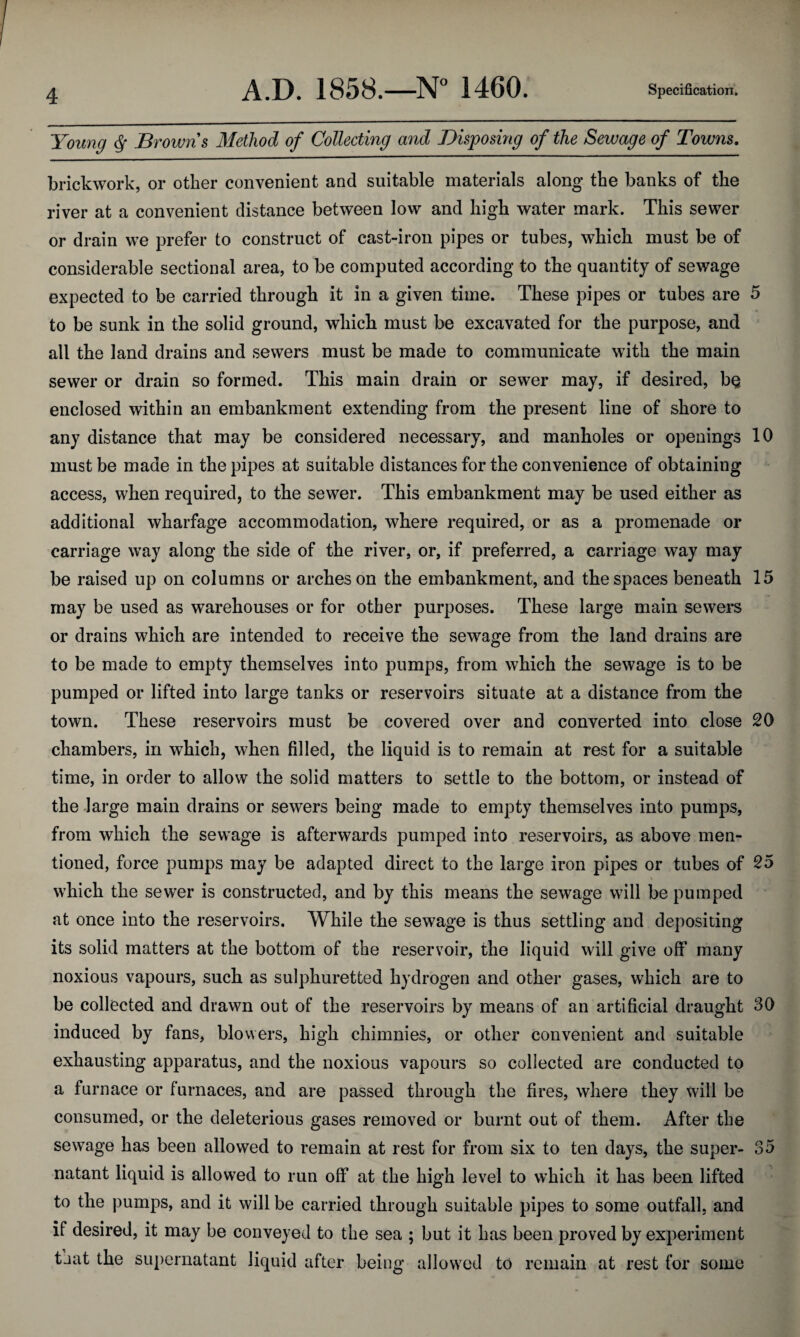 Young <${ Browns Method of Collecting and Disposing of the Sewage of Towns. brickwork, or other convenient and suitable materials along the banks of the river at a convenient distance between low and high water mark. This sewer or drain we prefer to construct of cast-iron pipes or tubes, which must be of considerable sectional area, to be computed according to the quantity of sewage expected to be carried through it in a given time. These pipes or tubes are 5 to be sunk in the solid ground, which must be excavated for the purpose, and all the land drains and sewers must be made to communicate with the main sewer or drain so formed. This main drain or sewer may, if desired, b§ enclosed within an embankment extending from the present line of shore to any distance that may be considered necessary, and manholes or openings 10 must be made in the pipes at suitable distances for the convenience of obtaining access, when required, to the sewer. This embankment may be used either as additional wharfage accommodation, where required, or as a promenade or carriage way along the side of the river, or, if preferred, a carriage way may be raised up on columns or arches on the embankment, and the spaces beneath 15 may be used as warehouses or for other purposes. These large main sewers or drains which are intended to receive the sewage from the land drains are to be made to empty themselves into pumps, from which the sewage is to be pumped or lifted into large tanks or reservoirs situate at a distance from the town. These reservoirs must be covered over and converted into close 20 chambers, in which, when filled, the liquid is to remain at rest for a suitable time, in order to allow the solid matters to settle to the bottom, or instead of the large main drains or sewers being made to empty themselves into pumps, from which the sewage is afterwards pumped into reservoirs, as above men¬ tioned, force pumps may be adapted direct to the large iron pipes or tubes of 25 which the sewer is constructed, and by this means the sewage will be pumped at once into the reservoirs. While the sewage is thus settling and depositing its solid matters at the bottom of the reservoir, the liquid will give off many noxious vapours, such as sulphuretted hydrogen and other gases, which are to be collected and drawn out of the reservoirs by means of an artificial draught 30 induced by fans, blowers, high chimnies, or other convenient and suitable exhausting apparatus, and the noxious vapours so collected are conducted to a furnace or furnaces, and are passed through the fires, where they will be consumed, or the deleterious gases removed or burnt out of them. After the sewage has been allowed to remain at rest for from six to ten days, the super- 35 natant liquid is allowed to run off at the high level to which it has been lifted to the pumps, and it will be carried through suitable pipes to some outfall, and if desired, it may be conveyed to the sea ; but it has been proved by experiment that the supernatant liquid after being allowed to remain at rest for some