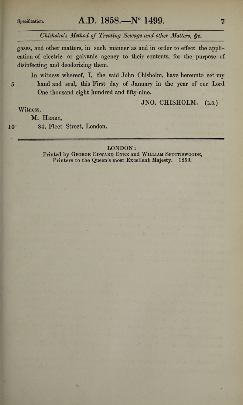 Chisholms Method of Treating Sewage and other Matters^ ^c, gases, and other matters, in such manner as and in order to effect the appli¬ cation of electric or galvanic agency to their contents, for the purpose of disinfecting and deodorizing them. In witness whereof, I, the said John Chisholm, have hereunto set my 5 hand and seal, this First day of January in the year of our Lord One thousand eight hundred and fifty-nine. JNO. CHISHOLM, (l.s.) Witness, M; Henry, 10 84, Fleet Street, London. LONDON: Printed by George Edward Eyre and William Spottiswoode, Printers to the Queen's most Excellent Majesty. 1859.