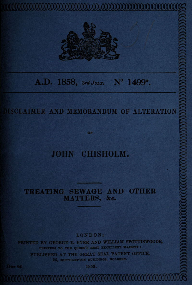 >cr> inoiT- A.D. 1858, 3rd July* N° 1409*. DISCLAIMER AND MEMORANDUM OF ALTERATION DS OF JOHN CHISHOLM. ss TREATING SEWAGE AND OTHER MATTERS, &c. LONDON*. PRINTED BY GEORGE E. EYRE AND WILLIAM SPOTTISWOODE, PRINTERS TO THE QUEERS MOST EXCELLENT MAJESTY I PUBLISHED AT THE GREAT SEAL PATENT OFFICE, 25, SOUTHAMPTON BUILDINGS, HOLBORN. ie 4d. 1859.