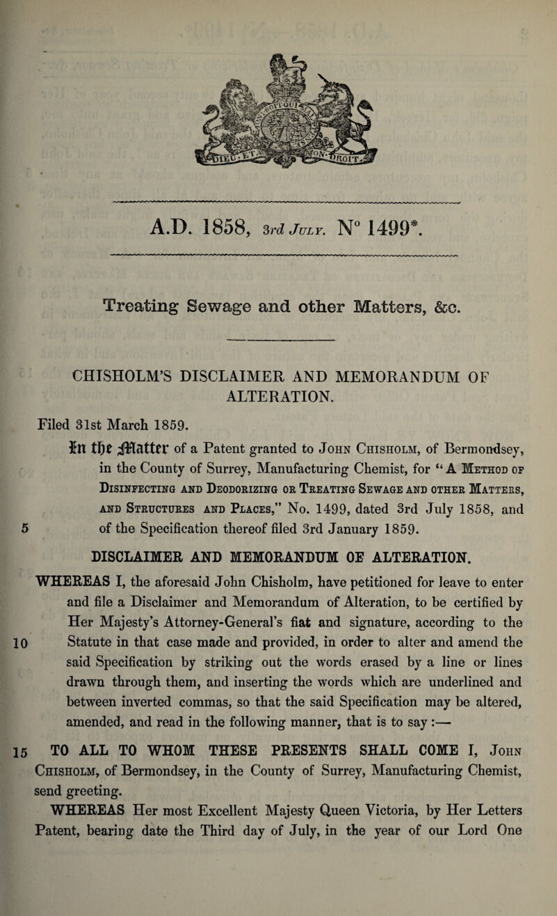 A.D. 1858, 3rd July. N° 1499*. Treating Sewage and other Matters, &c. CHISHOLM’S DISCLAIMER AND MEMORANDUM OF ALTERATION. Filed 31st March 1859. fin of a Patent granted to John Chisholm, of Bermondsey, in the County of Surrey, Manufacturing Chemist, for “ A Method op Disinfecting and Deodorizing or Treating Sewage and other Matters, and Structures and Places,” No. 1499, dated 3rd July 1858, and 5 of the Specification thereof filed 3rd January 1859. DISCLAIMER AND MEMORANDUM OE ALTERATION. WHEREAS I, the aforesaid John Chisholm, have petitioned for leave to enter and file a Disclaimer and Memorandum of Alteration, to be certified by Her Majesty’s Attorney-General’s fiat and signature, according to the 10 Statute in that case made and provided, in order to alter and amend the said Specification by striking out the words erased by a line or lines drawn through them, and inserting the words which are underlined and between inverted commas, so that the said Specification may be altered, amended, and read in the following manner, that is to say :— 15 TO ALL TO WHOM THESE PRESENTS SHALL COME I, John Chisholm, of Bermondsey, in the County of Surrey, Manufacturing Chemist, send greeting. WHEREAS Her most Excellent Majesty Queen Victoria, by Her Letters Patent, bearing date the Third day of July, in the year of our Lord One