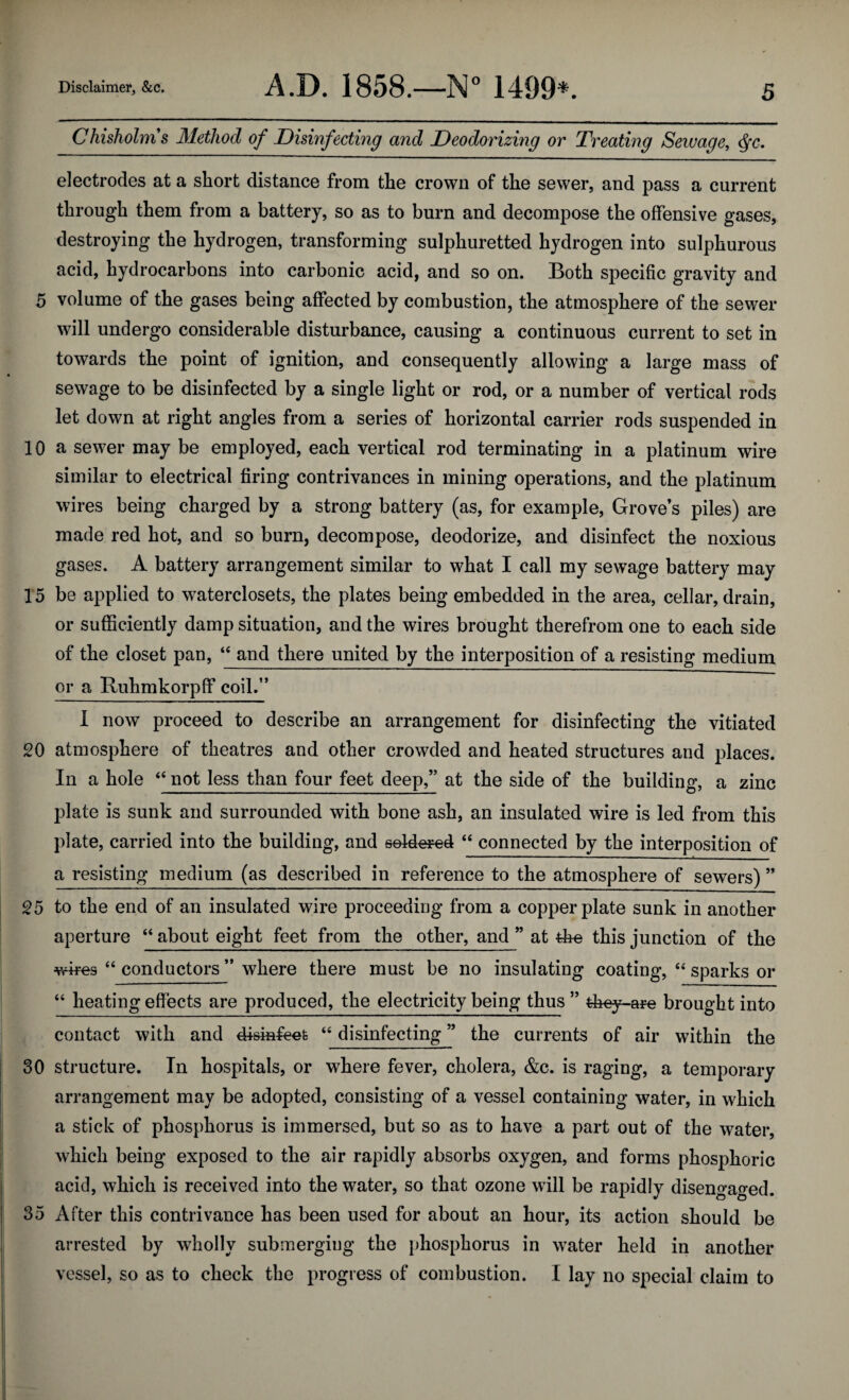Chisholms Method of Disinfecting and Deodorizing or Treating Sewage, Qc. electrodes at a short distance from the crown of the sewer, and pass a current through them from a battery, so as to burn and decompose the offensive gases, destroying the hydrogen, transforming sulphuretted hydrogen into sulphurous acid, hydrocarbons into carbonic acid, and so on. Both specific gravity and 5 volume of the gases being affected by combustion, the atmosphere of the sewer will undergo considerable disturbance, causing a continuous current to set in towards the point of ignition, and consequently allowing a large mass of sewage to be disinfected by a single light or rod, or a number of vertical rods let down at right angles from a series of horizontal carrier rods suspended in 10 a sewer may be employed, each vertical rod terminating in a platinum wire similar to electrical firing contrivances in mining operations, and the platinum wires being charged by a strong battery (as, for example, Grove’s piles) are made red hot, and so burn, decompose, deodorize, and disinfect the noxious gases. A battery arrangement similar to what I call my sewage battery may 15 be applied to waterclosets, the plates being embedded in the area, cellar, drain, or sufficiently damp situation, and the wires brought therefrom one to each side of the closet pan, “ and there united by the interposition of a resisting medium or a Buhmkorpff coil.” I now proceed to describe an arrangement for disinfecting the vitiated 20 atmosphere of theatres and other crowded and heated structures and places. In a hole “ not less than four feet deep,” at the side of the building, a zinc plate is sunk and surrounded with bone ash, an insulated wire is led from this plate, carried into the building, and soldered “ connected by the interposition of a resisting medium (as described in reference to the atmosphere of sewers) ” 25 to the end of an insulated wire proceeding from a copperplate sunk in another aperture “ about eight feet from the other, and ” at the this junction of the wires “ conductors ” where there must be no insulating coating, “ sparks or “ heating effects are produced, the electricity being thus” 4feey-are brought into contact with and disinfeefc “ disinfecting ” the currents of air within the 30 structure. In hospitals, or where fever, cholera, &c. is raging, a temporary arrangement may be adopted, consisting of a vessel containing water, in which a stick of phosphorus is immersed, but so as to have a part out of the water, which being exposed to the air rapidly absorbs oxygen, and forms phosphoric acid, which is received into the water, so that ozone will be rapidly disengaged. 35 After this contrivance has been used for about an hour, its action should be arrested by wholly submerging the phosphorus in water held in another vessel, so as to check the progress of combustion. I lay no special claim to