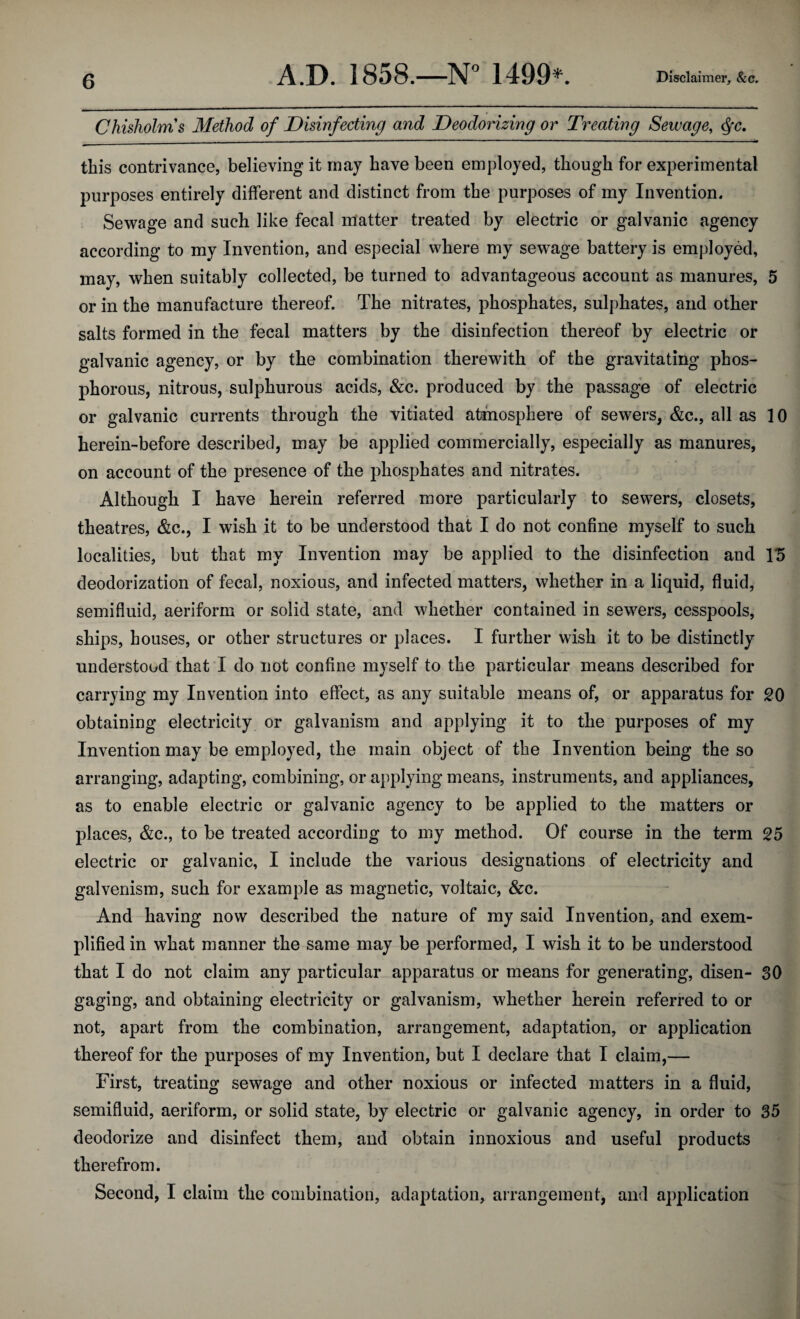 Chisholms Method of Disinfecting and Deodorizing or Treating Sewage, <§c. this contrivance, believing it may have been employed, though for experimental purposes entirely different and distinct from the purposes of my Invention. Sewage and such like fecal matter treated by electric or galvanic agency according to my Invention, and especial where my sewage battery is employed, may, when suitably collected, be turned to advantageous account as manures, 5 or in the manufacture thereof. The nitrates, phosphates, sulphates, and other- salts formed in the fecal matters by the disinfection thereof by electric or galvanic agency, or by the combination therewith of the gravitating phos¬ phorous, nitrous, sulphurous acids, &c. produced by the passage of electric or galvanic currents through the vitiated atmosphere of sewers, &c., all as 10 herein-before described, may be applied commercially, especially as manures, on account of the presence of the phosphates and nitrates. Although I have herein referred more particularly to sewers, closets, theatres, &c., I wish it to be understood that I do not confine myself to such localities, but that my Invention may be applied to the disinfection and 15 deodorization of fecal, noxious, and infected matters, whether in a liquid, fluid, semifluid, aeriform or solid state, and whether contained in sewers, cesspools, ships, houses, or other structures or places. I further wish it to be distinctly understood that I do not confine myself to the particular means described for carrying my Invention into effect, as any suitable means of, or apparatus for 20 obtaining electricity or galvanism and applying it to the purposes of my Invention may be employed, the main object of the Invention being the so arranging, adapting, combining, or applying means, instruments, and appliances, as to enable electric or galvanic agency to be applied to the matters or places, &c., to be treated according to my method. Of course in the term 25 electric or galvanic, I include the various designations of electricity and galvenism, such for example as magnetic, voltaic, &c. And having now described the nature of my said Invention, and exem¬ plified in what manner the same may be performed, I wish it to be understood that I do not claim any particular apparatus or means for generating, disen- 30 gaging, and obtaining electricity or galvanism, whether herein referred to or not, apart from the combination, arrangement, adaptation, or application thereof for the purposes of my Invention, but I declare that I claim,— First, treating sewage and other noxious or infected matters in a fluid, semifluid, aeriform, or solid state, by electric or galvanic agency, in order to 35 deodorize and disinfect them, and obtain innoxious and useful products therefrom. Second, I claim the combination, adaptation, arrangement, and application