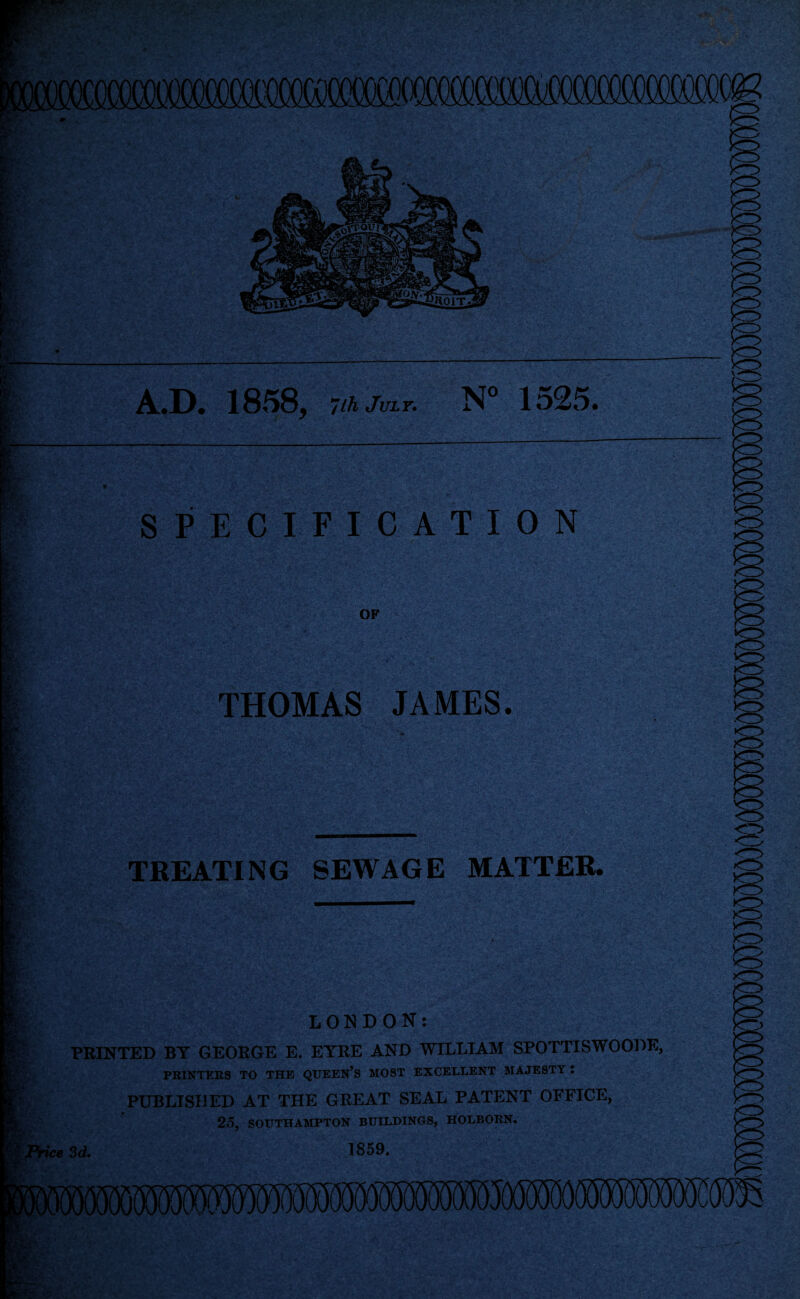 A.D. 1858, Vhjm.r. N” 1525. r' * SPECIFICATION OF THOMAS JAMES. TREATING SEWAGE MATTER. LONDON: PRINTED BY GEORGE E. EYRE AND WILLIAM SPOTTISWOODE, PRINTERS TO THE QTJEEN’S MOST EXCELLENT MAJESTY ; PUBLISHED AT THE GREAT SEAL PATENT OFFICE, 25, SOUTHAMPTON BUILDINGS, HOLBORN. 3d. 1859.