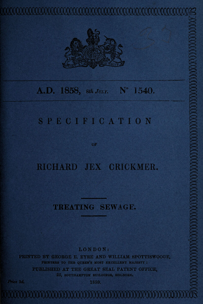 A.JD. 1858, sthJuLT. N° 1540. SPECIFICATION RICHARD JEX CRICKMER. TREATING SEWAGE. LONDON: PRINTED BY GEORGE E. EYRE AND WILLIAM SPOTTISWOODE, PBINTEBS TO THE QUEEN’S HOBT EXCELLENT UXJESTY : PUBLISHED AT THE GREAT SEAL PATENT OFFICE, 25, SOUTBAUFTON BUILDINGS, BOLBOBN. 3d. 1869,