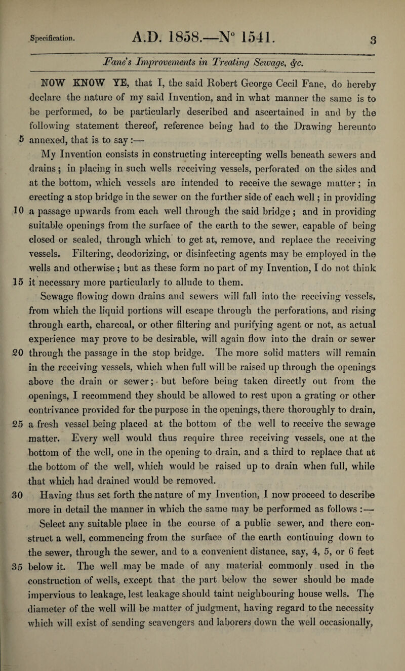 Fanes Improvements in Treating Sewage, Qc. — ------———--—-— —__ _ . NOW KNOW YE, that I, the said Robert George Cecil Fane, do hereby declare the nature of my said Invention, and in what manner the same is to be performed, to be particularly described and ascertained in and by the following statement thereof, reference being had to the Drawing hereunto 5 annexed, that is to say :— My Invention consists in constructing intercepting wells beneath sewers and drains; in placing in such wells receiving vessels, perforated on the sides and at the bottom, which vessels are intended to receive the sewage matter; in erecting a stop bridge in the sewer on the further side of each well; in providing 10 a passage upwards from each well through the said bridge ; and in providing suitable openings from the surface of the earth to the sewer, capable of being closed or sealed, through which to get at, remove, and replace the receiving vessels. Filtering, deodorizing, or disinfecting agents may be employed in the wells and otherwise; but as these form no part of my Invention, I do not think 15 it necessary more particularly to allude to them. Sewage flowing down drains and sewers will fall into the receiving vessels, from which the liquid portions will escape through the perforations, and rising through earth, charcoal, or other filtering and purifying agent or not, as actual experience may prove to be desirable, will again flow into the drain or sewer 20 through the passage in the stop bridge. The more solid matters will remain in the receiving vessels, which when full will be raised up through the openings above the drain or sewer;-but before being taken directly out from the openings, I recommend they should be allowed to rest upon a grating or other contrivance provided for the purpose in the openings, there thoroughly to drain, 25 a fresh vessel being placed at the bottom of the well to receive the sewage matter. Every well would thus require three receiving vessels, one at the bottom of the well, one in the opening to drain, and a third to replace that at the bottom of the well, which would be raised up to drain when full, while that which had drained would be removed. 30 Having thus set forth the nature of my Invention, I now proceed to describe more in detail the manner in which the same may be performed as follows :— Select any suitable place in the course of a public sewer, and there con¬ struct a well, commencing from the surface of the earth continuing down to the sewer, through the sewer, and to a convenient distance, say, 4, 5, or 6 feet 35 below it. The well may be made of any material commonly used in the construction of wells, except that the part below the sewer should be made impervious to leakage, lest leakage should taint neighbouring house wells. The diameter of the well will be matter of judgment, having regard to the necessity which will exist of sending scavengers and laborers down the well occasionally,