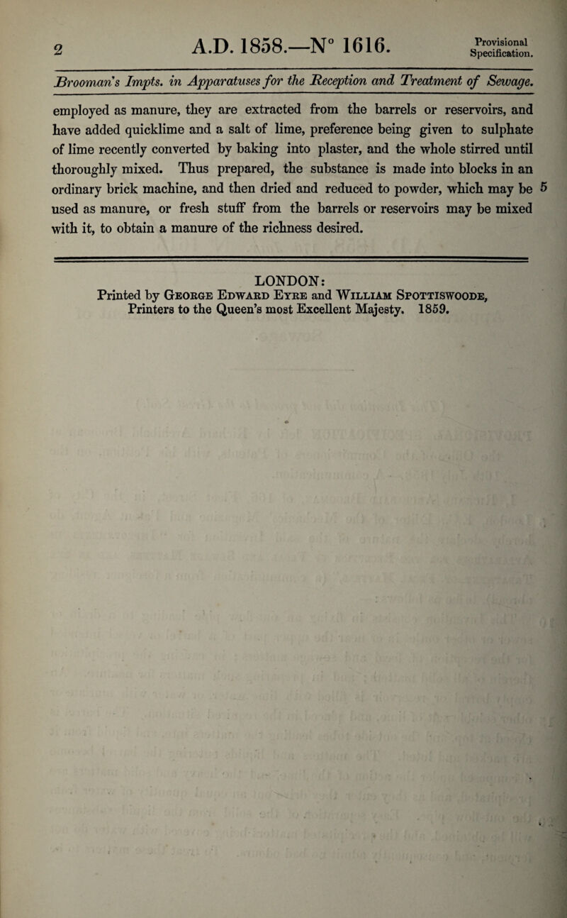 2 A.D. 1858.—N° 1616. Provisional Specification. jBroomans Impts. in Apparatuses for the Reception and Treatment of Sewage. employed as manure, tliey are extracted from the barrels or reservoirs, and have added quicklime and a salt of lime, preference being given to sulphate of lime recently converted by baking into plaster, and the whole stirred until thoroughly mixed. Thus prepared, the substance is made into blocks in an ordinary brick machine, and then dried and reduced to powder, which may be 5 used as manure, or fresh stuff from the barrels or reservoirs may be mixed with it, to obtain a manure of the richness desired. LONDON: Printed by George Edward Eyre and William Spottiswoode,