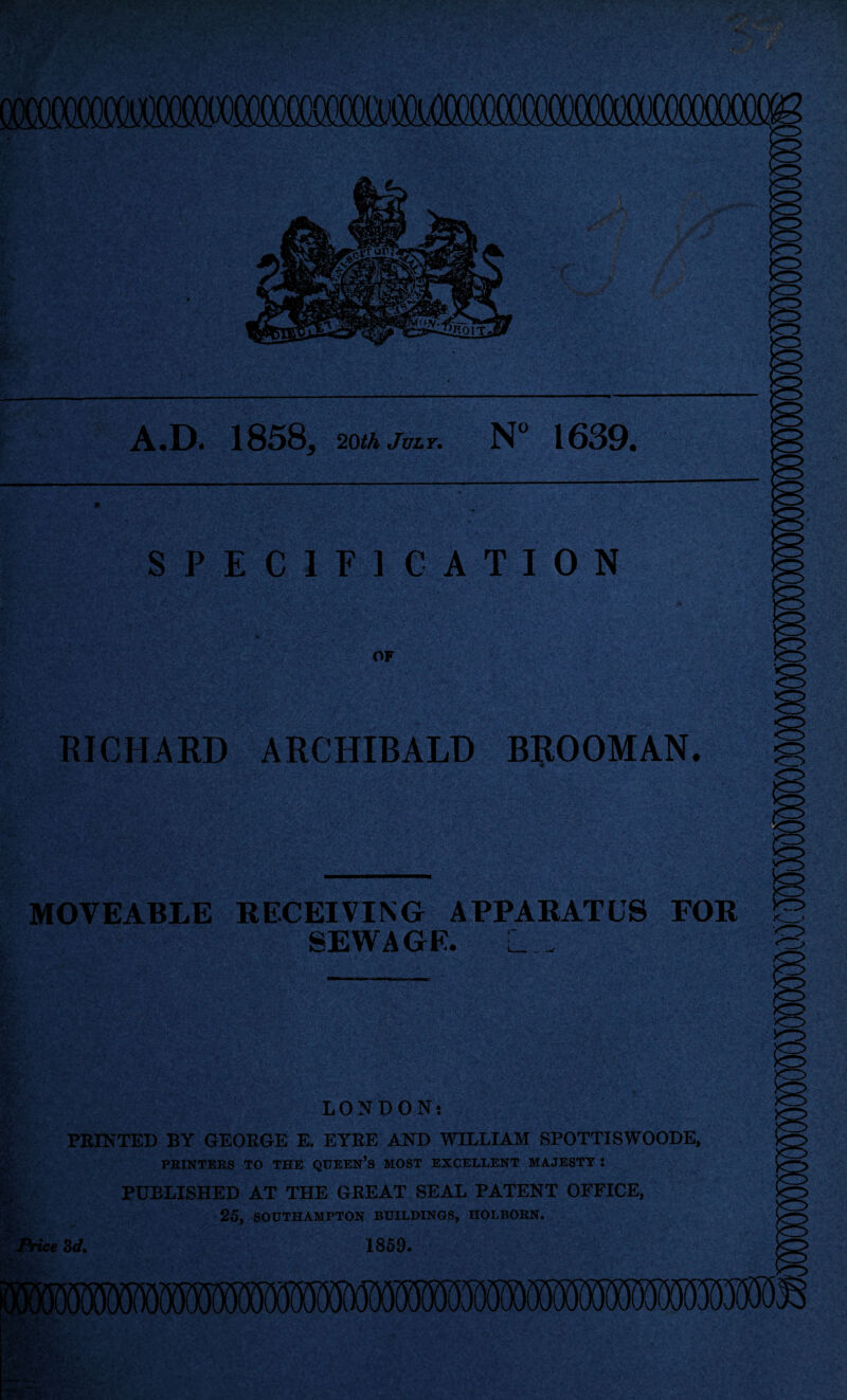 ft A1 8583 20th JVLY* N” 1639. SPECIFICATION U OF RICHARD ARCHIBALD B^OOMAN. MOVEABLE RECEIVING APPARATUS FOR SEWAGE. L . LONDON: PEINTED BY GEORGE E. EYEE AND WILLIAM SPOTTISWOODE, PEINTBRS TO THE QOEEN’s MOST EXCELLENT MAJESTY : PUBLISHED AT THE GREAT SEAL PATENT OFFICE, 25, SOOTHAMPTON BUILDINGS, HOLBOHN. Aice Zd» 1859*