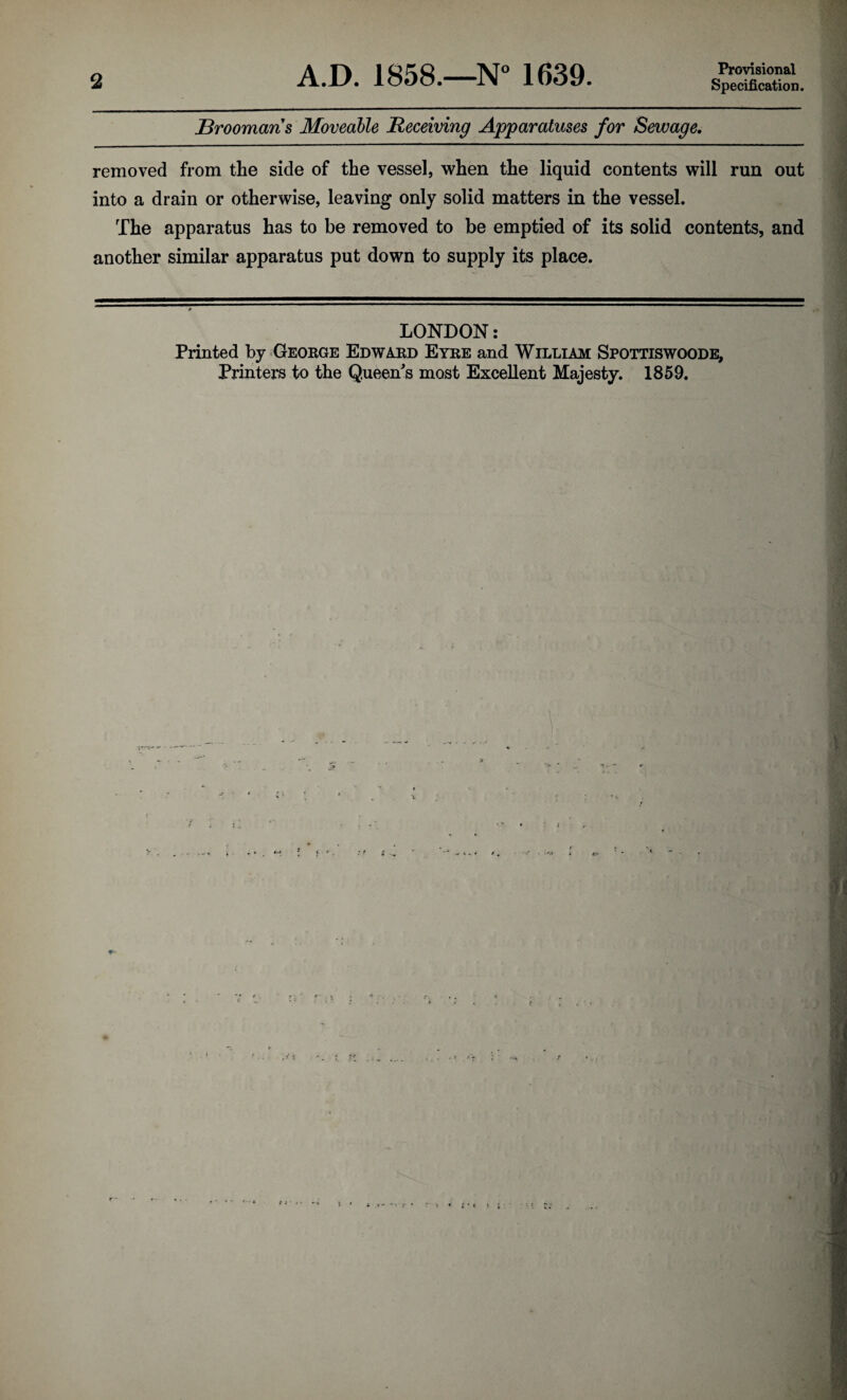 2 A.D. 1858.—N° 1639. Provisional Specification, Sroomans Moveable Receiving Apparatuses for Sewage. removed from the side of the vessel, when the liquid contents will run out into a drain or otherwise, leaving only solid matters in the vessel. The apparatus has to be removed to be emptied of its solid contents, and another similar apparatus put down to supply its place. LONDON: Printed by OEOEGE Edward Eyre and William Spottiswoode, Printers to the Queen's most Excellent Majesty. 1859. ,