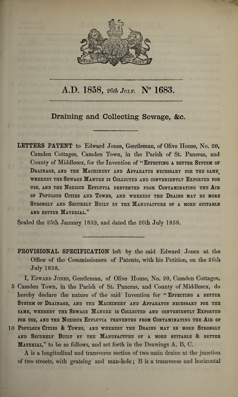 Draining and Collecting Sewage, &c. LETTERS PATENT to Edward Jones, Gentleman, of Olive House, No. 20, Camden Cottages, Camden Town, in the Parish of St. Pancras, and County of Middlesex, for the Invention of “ Effecting a better System of Drainage, and the Machinery and Apparatus necessary for the same whereby the Sewage Manure is Collected and conveniently Exported for USE, AND THE NOXIOUS EFFLUVIA PREVENTED FROM CONTAMINATING THE AlR of Populous Cities and Towns, and whereby the Drains may be more Strongly and Securely Built by the Manufacture of a more suitable and better Material.” Sealed the 25th January 1859, and dated the 26th July 1858. PROVISIONAL SPECIFICATION left by the said Edward Jones at the Office of the Commissioners of Patents, with his Petition, on the 26 th July 1858. I, Edward Jones, Gentleman, of Olive House, No. 20, Camden Cottages, 5 Camden Town, in the Parish of St. Pancras, and County of Middlesex, do hereby declare the nature of the said Invention for “Effecting a better System of Drainage, and the Machinery and Apparatus necessary for the SAME, WHEREBY THE SEWAGE MANURE IS COLLECTED AND CONVENIENTLY EXPORTED FOR USE, AND THE NOXIOUS EFFLUVIA PREVENTED FROM CONTAMINATING THE AlR OF 10 Populous Cities & Towns, and whereby the Drains may be more Strongly and Securely Built by the Manufacture of a more suitable & better Material,” to be as follows, and set forth in the Drawings A, B, C. A is a longitudinal and transverse section of two main drains at the junction of two streets, with grateing and man-hole; B is a transverse and horizontal