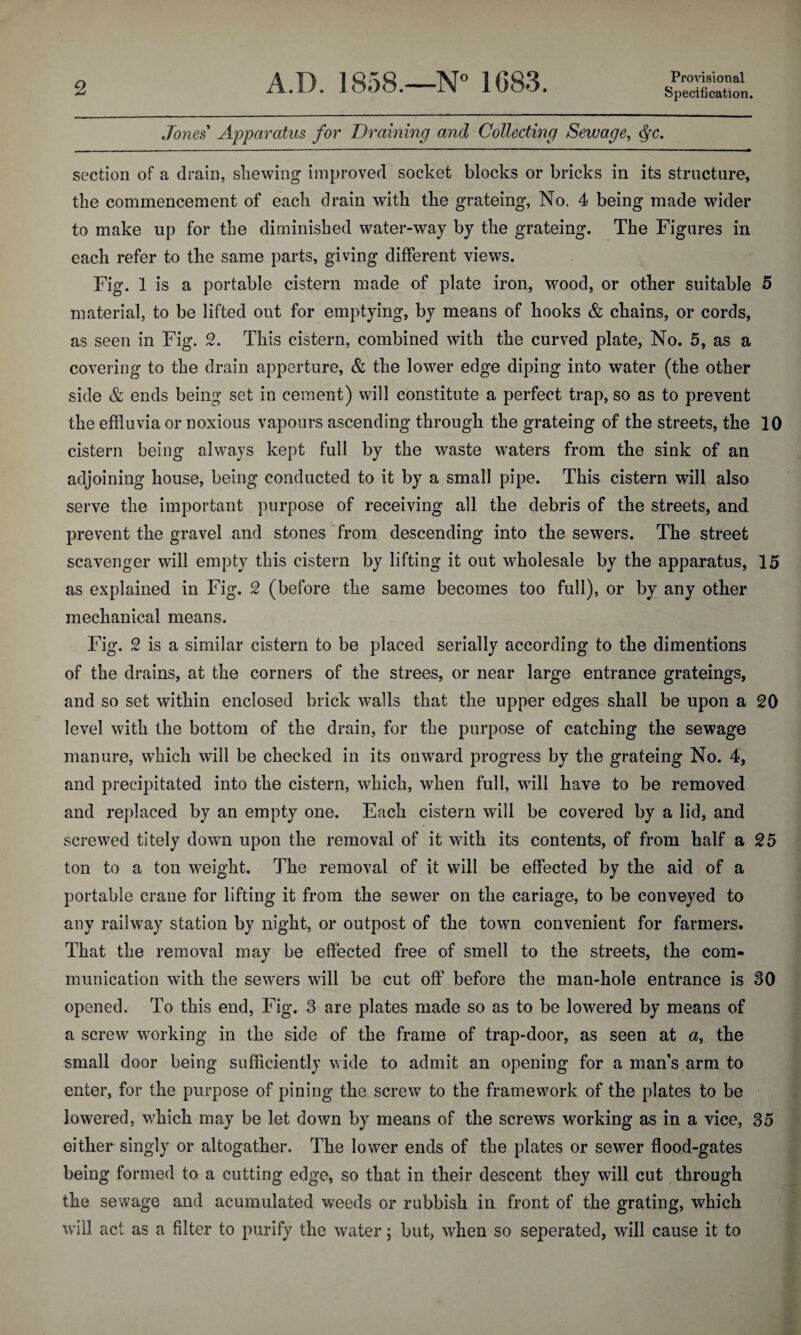 Jones Apparatus for Draining and Collecting Sewage, <§c. section of a drain, shewing improved socket blocks or bricks in its structure, the commencement of each drain with the grateing, No. 4 being made wider to make up for the diminished water-way by the grateing. The Figures in each refer to the same parts, giving different views. Fig. 1 is a portable cistern made of plate iron, wood, or other suitable 5 material, to be lifted out for emptying, by means of hooks & chains, or cords, as seen in Fig. 2. This cistern, combined with the curved plate, No. 5, as a covering to the drain apperture, & the lower edge diping into water (the other side & ends being set in cement) will constitute a perfect trap, so as to prevent the effluvia or noxious vapours ascending through the grateing of the streets, the 10 cistern being always kept full by the waste waters from the sink of an adjoining house, being conducted to it by a small pipe. This cistern will also serve the important purpose of receiving all the debris of the streets, and prevent the gravel and stones from descending into the sewers. The street scavenger will empty this cistern by lifting it out wholesale by the apparatus, 15 as explained in Fig. 2 (before the same becomes too full), or by any other mechanical means. Fig. 2 is a similar cistern to be placed serially according to the dimentions of the drains, at the corners of the strees, or near large entrance grateings, and so set within enclosed brick walls that the upper edges shall be upon a 20 level with the bottom of the drain, for the purpose of catching the sewage manure, which will be checked in its onward progress by the grateing No. 4, and precipitated into the cistern, which, when full, will have to be removed and replaced by an empty one. Each cistern will be covered by a lid, and screwed tltely down upon the removal of it with its contents, of from half a 25 ton to a ton weight. The removal of it will be effected by the aid of a portable crane for lifting it from the sewer on the cariage, to be conveyed to any railway station by night, or outpost of the town convenient for farmers. That the removal may be effected free of smell to the streets, the com¬ munication with the sewers will be cut off before the man-hole entrance is 30 opened. To this end, Fig. 3 are plates made so as to be lowered by means of a screw working in the side of the frame of trap-door, as seen at a, the small door being sufficiently wide to admit an opening for a man’s arm to enter, for the purpose of pining the screw to the framework of the plates to be lowered, which may be let down by means of the screws working as in a vice, 35 either singly or altogather. The lower ends of the plates or sewer flood-gates being formed to a cutting edge, so that in their descent they will cut through the sewage and acumulated weeds or rubbish in front of the grating, which will act as a filter to purify the water; but, when so seperated, will cause it to