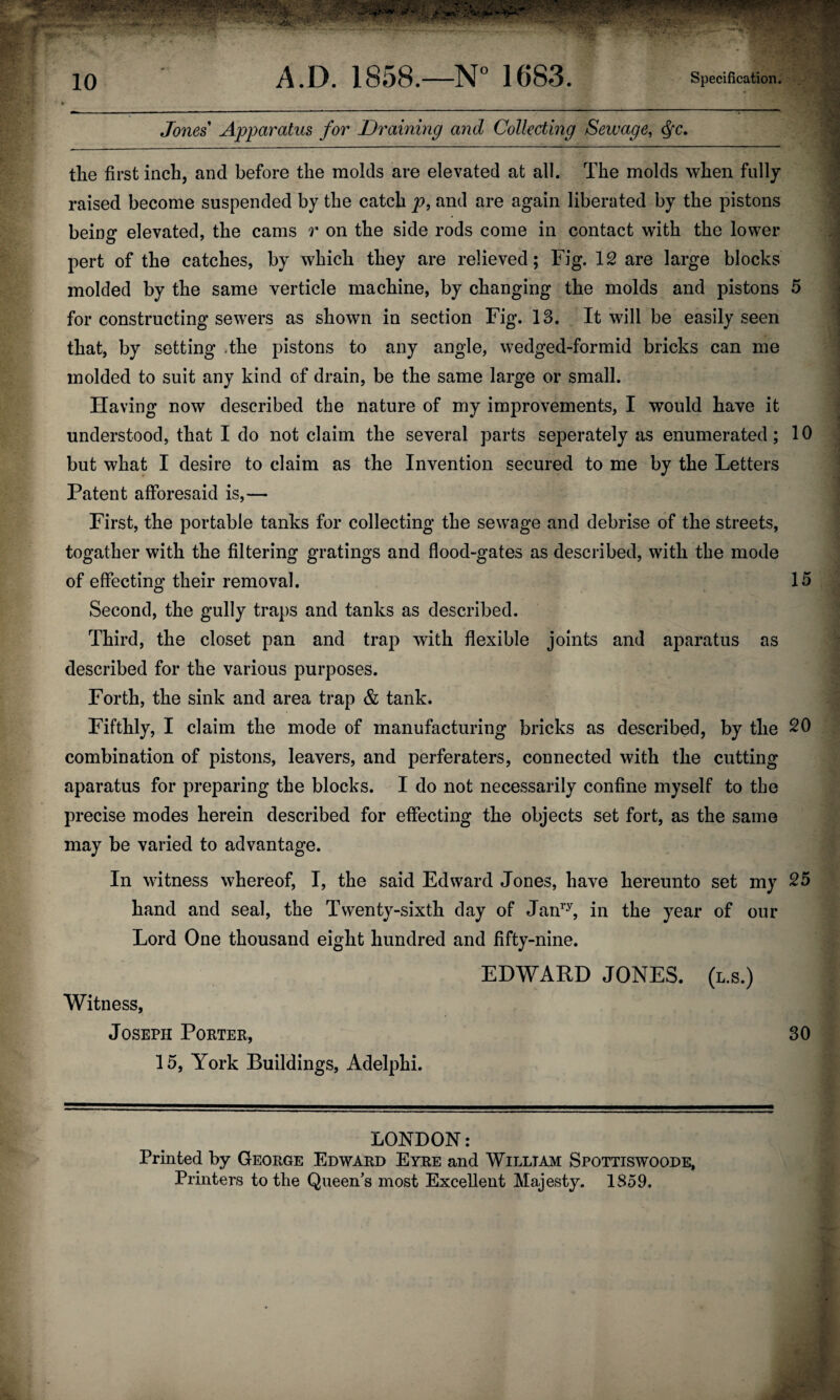 Jones Apparatus for Draining and Collecting Sewage, Qc. the first inch, and before the molds are elevated at all. The molds when fully raised become suspended by the catch p, and are again liberated by the pistons being elevated, the cams r on the side rods come in contact with the lower pert of the catches, by which they are relieved; Fig. 12 are large blocks molded by the same verticle machine, by changing the molds and pistons 5 for constructing sewers as shown in section Fig. 13. It will be easily seen that, by setting .the pistons to any angle, wedged-formid bricks can me molded to suit any kind of drain, be the same large or small. Having now described the nature of my improvements, I would have it understood, that I do not claim the several parts seperately as enumerated; 10 but what I desire to claim as the Invention secured to me by the Letters Patent afforesaid is,— First, the portable tanks for collecting the sewage and debrise of the streets, togather with the filtering gratings and flood-gates as described, with the mode of effecting their removal. 15 Second, the gully traps and tanks as described. Third, the closet pan and trap with flexible joints and aparatus as described for the various purposes. Forth, the sink and area trap & tank. Fifthly, I claim the mode of manufacturing bricks as described, by the 20 combination of pistons, leavers, and perferaters, connected with the cutting aparatus for preparing the blocks. I do not necessarily confine myself to the precise modes herein described for effecting the objects set fort, as the same may be varied to advantage. In witness whereof, I, the said Edward Jones, have hereunto set my 25 hand and seal, the Twenty-sixth day of Janry, in the year of our Lord One thousand eight hundred and fifty-nine. Witness, Joseph Porter, 15, York Buildings, Adelphi. EDWARD JONES, (l.s.) 30 LONDON: Printed by George Edward Eyre and William Spottiswoode, Printers to the Queen’s most Excellent Majesty. 1859.
