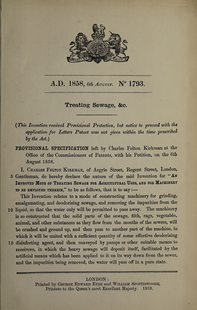 Treating Sewage, &c. {This Invention received Provisional Protection^ hut notice to 'proceed with th& application for Letters Patent was not given within the time prescribed hy the Act.) PROVISIONAL SPECIFICATION left by Charles Felton Kirkman at the Office of the Commissioners of Patents, with his Petition, on the 6th August 1858. I, Charles Felton Kirkman, of Argyle Street, Regent Street, London, 5 Gentleman, do hereby declare the nature of the said Invention for “An Improved Mode op Treating Sewage for Agricultural Uses, and for Machinery TO BE EMPLOYED THEREIN,” to be as follows, that is to say:— This Invention relates to a mode of constructing machinery for grinding, amalgamating, and deodorizing sewage, and removing the impurities from the 10 liquid, so that the water only will be permitted to pass away. The machinery is so constructed that the solid parts of the sewage, filth, rags, vegetable, animal, and other substances as they flow from the mouths of the sewers, will be crushed and ground up, and then pass to another part of the machine, in which it will be united with a sufficient quantity of some effective deodorizing 15 disinfecting agent, and then conveyed by pumps or other suitable means to receivers, in which the heavy sewage will deposit itself, facilitated by the artificial means which has been applied to it on its way down from the sewer, and the impurities being removed, the water will pass off in a pure state. LONDON: Printed by George Edward Eyre and William Spottiswoode, Printers to the Queen's most Excellent Majesty. 1859.