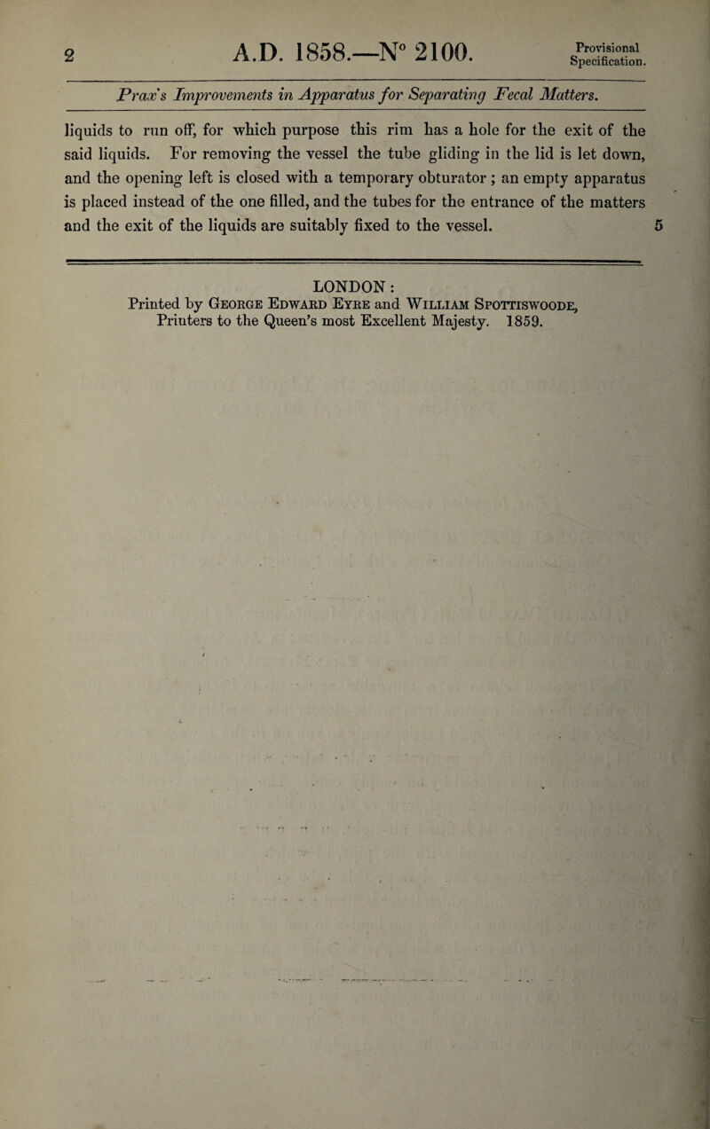2 A.D. 1858.—N’’ 2100. Provisional Specification. Praxs Improvements in Apparatus for Separating Fecal Matters, liquids to run off, for which purpose this rim has a hole for the exit of the said liquids. For removing the vessel the tube gliding in the lid is let down, and the opening left is closed with a temporary obturator; an empty apparatus is placed instead of the one filled, and the tubes for the entrance of the matters and the exit of the liquids are suitably fixed to the vessel. LONDON: Printed by George Edward Eyre and William Spottiswoode,