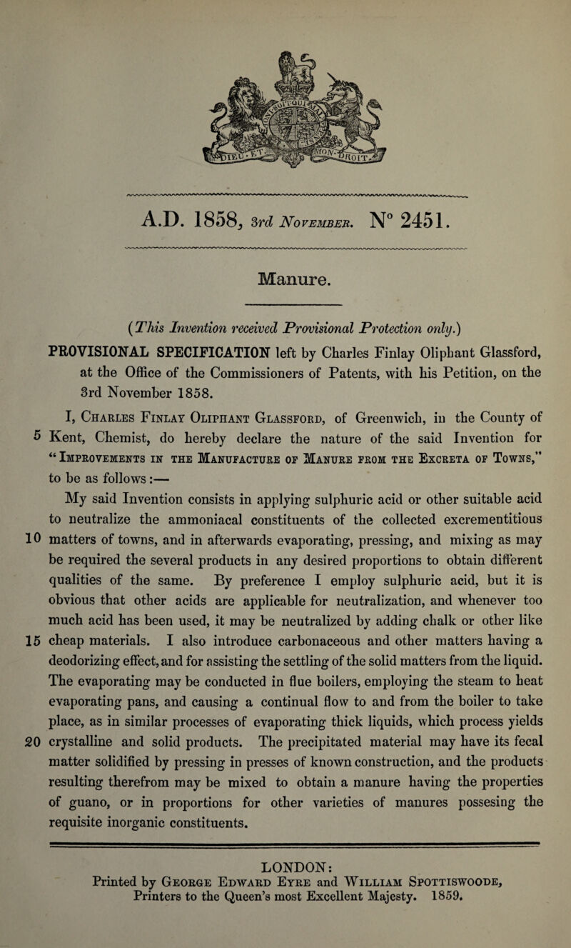 Manure. (This Invention received Provisional Protection only.) PROVISIONAL SPECIFICATION left by Charles Finlay Olipbant Glassford, at the Office of the Commissioners of Patents, with his Petition, on the 3rd November 1858. I, Charles Finlay Oliphant Glassford, of Greenwich, in the County of 5 Kent, Chemist, do hereby declare the nature of the said Invention for “ Improvements in the Manufacture of Manure from the Excreta of Towns,” to be as follows :— My said Invention consists in applying sulphuric acid or other suitable acid to neutralize the ammoniacal constituents of the collected excrementitious 10 matters of towns, and in afterwards evaporating, pressing, and mixing as may be required the several products in any desired proportions to obtain different qualities of the same. By preference I employ sulphuric acid, but it is obvious that other acids are applicable for neutralization, and whenever too much acid has been used, it may be neutralized by adding chalk or other like 15 cheap materials. I also introduce carbonaceous and other matters having a deodorizing effect, and for assisting the settling of the solid matters from the liquid. The evaporating may be conducted in flue boilers, employing the steam to heat evaporating pans, and causing a continual flow to and from the boiler to take place, as in similar processes of evaporating thick liquids, which process yields 20 crystalline and solid products. The precipitated material may have its fecal matter solidified by pressing in presses of known construction, and the products resulting therefrom may be mixed to obtain a manure having the properties of guano, or in proportions for other varieties of manures possesing the requisite inorganic constituents. LONDON: Printed by George Edward Eyre and William Spottiswoode, Printers to the Queen’s most Excellent Majesty. 1859.