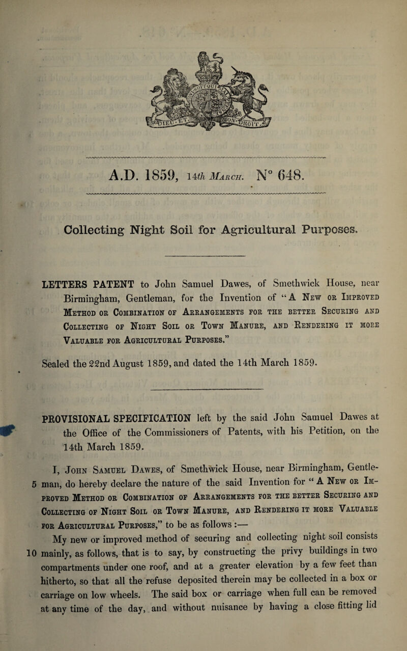 Collecting Night Soil for Agricultural Purposes, LETTERS PATENT to John Samuel Dawes, of Smethwick House, near Birmingham, Gentleman, for the Invention of “ A New or Improved Method or Combination of Arrangements for the better Securing and Collecting of Night Soil or Town Manure, and Rendering it more Valuable for Agricultural Purposes,” Sealed the 22nd August 1859, and dated the 14th March 1859. PROVISIONAL SPECIFICATION left by the said John Samuel Dawes at & the Office of the Commissioners of Patents, with his Petition, on the 14th March 1859. I, John Samuel Dawes, of Smethwick House, near Birmingham, Gentle- 5 man, do hereby declare the nature of the said Invention for “ A New or Im¬ proved Method or Combination of Arrangements for the better Securing and Collecting of Night Soil or Town Manure, and Rendering it more Valuable for Agricultural Purposes,” to be as follows :— My new or improved method of securing and collecting night soil consists 10 mainly, as follows, that is to say, by constructing the privy buildings in two compartments under one roof, and at a greater elevation by a few feet than hitherto, so that all the refuse deposited therein may be collected in a box oi carriage on low wheels. The said box or carriage when full can be removed at any time of the day, and without nuisance by having a close fitting lid