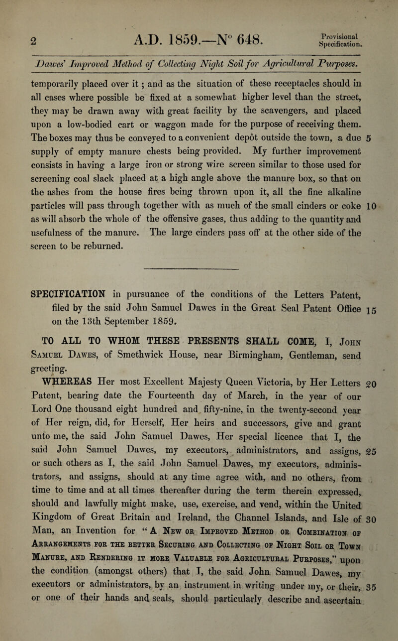 Provisional Specification. Dawes Improved Method of Collecting Night Soil for Agricultural Purposes. temporarily placed over it; and as the situation of these receptacles should in all cases where possible be fixed at a somewhat higher level than the street, they may be drawn away with great facility by the scavengers, and placed upon a low-bodied cart or waggon made for the purpose of receiving them. The boxes may thus be conveyed to a convenient depot outside the town, a due 5 supply of empty manure chests being provided. My further improvement consists in having a large iron or strong wire screen similar to those used for screening coal slack placed at a high angle above the manure box, so that on the ashes from the house fires being thrown upon it, all the fine alkaline particles will pass through together with as much of the small cinders or coke 10 as will absorb the whole of the offensive gases, thus adding to the quantity and usefulness of the manure. The large cinders pass off at the other side of the screen to be reburned. SPECIFICATION in pursuance of the conditions of the Letters Patent, filed by the said John Samuel Dawes in the Great Seal Patent Office 15 on the 13th September 1859* TO ALL TO WHOM THESE PRESENTS SHALL COME, I, John Samuel Dawes, of Smethwick House, near Birmingham, Gentleman, send greeting. WHEREAS Her most Excellent Majesty Queen Victoria, by Her Letters 20 Patent, bearing date the Fourteenth day of March, in the year of our Lord One thousand eight hundred and fifty-nine, in the twenty-second year of Her reign, did, for Herself, Her heirs and successors, give and grant unto me, the said John Samuel Dawes, Her special licence that I, the said John Samuel Dawes, my executors, administrators, and assigns, 25 or such others as I, the said John Samuel Dawes, my executors, adminis¬ trators, and assigns, should at any time agree with, and no others, from time to time and at all times thereafter during the term therein expressed, should and lawfully might make, use, exercise, and vend, within the United Kingdom of Great Britain and Ireland, the Channel Islands, and Isle of 30 Man, an Invention for “ A New or Improved Method or Combination op Arrangements for the better Securing and Collecting of Night Soil or Town . \ Manure, and Rendering it more Valuable for Agricultural Purposes,” upon the condition (amongst others) that I, the said John Samuel Dawes, my executors or administrators, by an instrument in writing under my, or their, 35 or one of their hands and seals, should particularly describe and ascertain