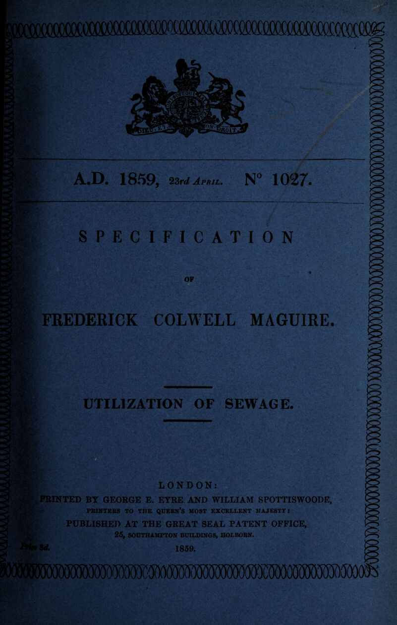 A.D. 1859, 23r<t/ April, N” 1027. SPECIFICATION OF FREDERICK COLWELL MAGUIRE. UTILIZATION OF SEWAGE. LONDON: |:PBINTED BY GEORGE E. EYRE AND WILLIAM SPOTTISWOODE, PRINTERS TO THE QUEEN’S MOST EXCELLENT SrAJESTY; PUBLISHED AT THE GREAT SEAL PATENT OFFICE, f 25, SOUTHAMPTON BUILDINGS, HOLBORN. 1859.