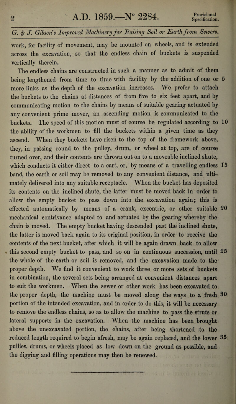 Provisional G. Q J. Gibsons Improved Machinery for Raising Soil or Earth from, Sewers. work, for facility of movement, may be mounted on wheels, and is extended across the excavation, so that the endless chain of buckets is suspended vertically therein. The endless chains are constructed in such a manner as to admit of them being lengthened from time to time with facility by the addition of one or 5 more links as the depth of the excavation increases. We prefer to attach the buckets to the chains at distances of from five to six feet apart, and by communicating motion to the chains by means of suitable gearing actuated by any convenient prime mover, an ascending motion is communicated to the buckets. The speed of this motion must of course be regulated according to 10 the ability of the workmen to fill the buckets within a given time as they ascend. When they buckets have risen to the top of the framework above, they, in passing round to the pulley, drum, or wheel at top, are of course turned over, and their contents are thrown out on to a moveable inclined shute, which conducts it either direct to a cart, or, by means of a travelling endless 15 band, the earth or soil may be removed to any convenient distance, and ulti¬ mately delivered into any suitable receptacle. When the bucket has deposited its contents on the inclined shute, the latter must be moved back in order to allow the empty bucket to pass down into the excavation again; this is effected automatically by means of a crank, excentric, or other suitable 20 mechanical contrivance adapted to and actuated by the gearing whereby the chain is moved. The empty bucket having descended past the inclined shute, the latter is moved back again to its original position, in order to receive the contents of the next bucket, after which it will be again drawn back to allow * this second empty bucket to pass, and so on in continuous succession, until 25 the whole of the earth or soil is removed, and the excavation made to the proper depth. We find it convenient to work three or more sets of buckets in combination, the several sets being arranged at convenient distances apart to suit the workmen. When the sewer or other work has been excavated to the proper depth, the machine must be moved along the ways to a fresh 30 portion of the intended excavation, and in order to do this, it will be necessary to remove the endless chains, so as to allow the machine to pass the struts or lateral supports in the excavation. When the machine has been brought above the unexcavated portion, the chains, after being shortened to the reduced length required to begin afresh, may be again replaced, and the lower 35 pullies, drums, or wheels placed as low down on the ground as possible, and the digging and filling operations may then be renewed.