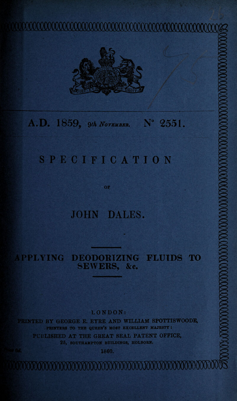 *v: A.D. 1859, 9th November. N° 25«11 • .7* SPECIFICATION fX- OF JOHN DALES. PPLYING DEODORIZING FLUIDS TO SEWERS, &c. t LONDON: PRINTED BY GEORGE E. EYRE AND WILLIAM SPOTTISWOODE, PRINTERS TO THE QUEEN’S MOST EXCELLENT MAJESTY : PUBLISHED AT THE GREAT SEAL PATENT OFFICE, 25, SOUTHAMPTON BUILDINGS, HOLBORN. 1860.