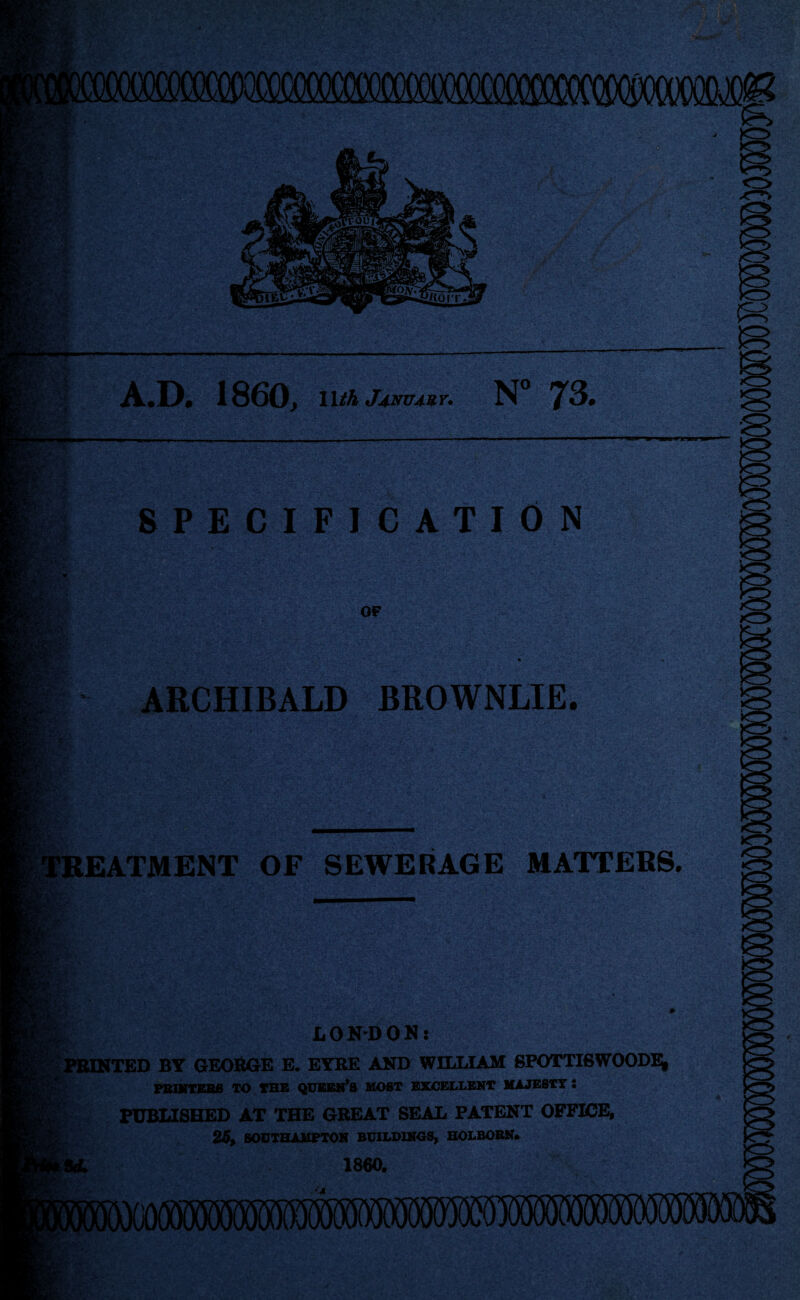 A.D* 1860^ \Uh Jj.mT4ur. N° 73. SPECIFICATION V7*-;' '1 y , -' ■;■ ■ '^''' '■■' ^ ' '■■■■ '■ y.- y- - OF ARCHIBALD BROWNLIE. ilBEATMENT OF SEWERAGE MATTERS.' - :V^V-: ■ ■'* '.!•■ ,'■^' LONDON: bnONTED BY GEORGE E. EYRE AND WILLIAM SP0TTI6W00DH PB1VTEB0 TO THS QXTBBN’B MOST EXOELLEKT MAJESTY • FUBUSHED AT THE GREAT SEAL PATENT OFFICE, 2S, SOUTHAMPTOK BUILDINGS, BOLBOSK* 1860. (MB'