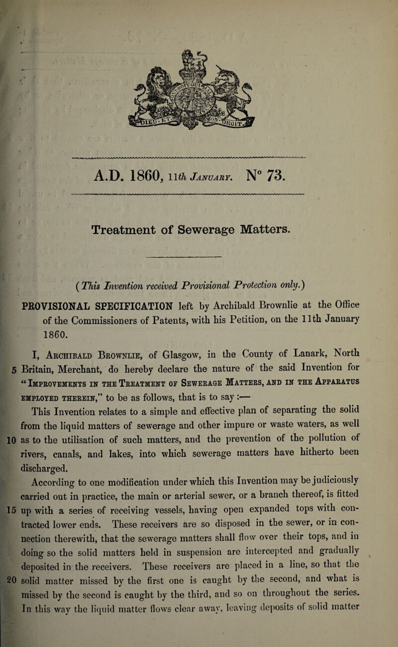 A.D. 1860, January, N” 73. Treatment of Sewerage Matters. {This Invention received Provisional Protection only,) PEOVISIONAL SPECIFICATION left by Archibald Brownlie at the Office of the Commissioners of Patents, with his Petition, on the 11th January 1860. I, Archibald Brownlie, of Glasgow, in the County of Lanark, North 5 Britain, Merchant, do hereby declare the nature of the said Invention for “ Improvements in the Treatment of Sewerage Matters, and in the Apparatus EMPLOYED THEREIN,” to be as follows, that is to say :— This Invention relates to a simple and effective plan of separating the solid from the liquid matters of sewerage and other impure or waste waters, as well 10 as to the utilisation of such matters, and the prevention of the pollution of rivers, canals, and lakes, into which sewerage matters have hitherto been discharged. According to one modification under which this Invention may be judiciously carried out in practice, the main or arterial sewer, or a branch thereof, is fitted 15 up with a series of receiving vessels, having open expanded tops with con¬ tracted lower ends. These receivers are so disposed in the sewer, or in con¬ nection therewith, that the sewerage matters shall flow over their tops, and in doing so the solid matters held in suspension are intercepted and gradually deposited in the i*eceivers. These receivers are placed in a line, so that the 20 solid matter missed by the first one is caught by the second, and what is missed by the second is caught by the third, and so on throughout the series. In this way the liquid matter flows clear away, leaving deposits of solid matter