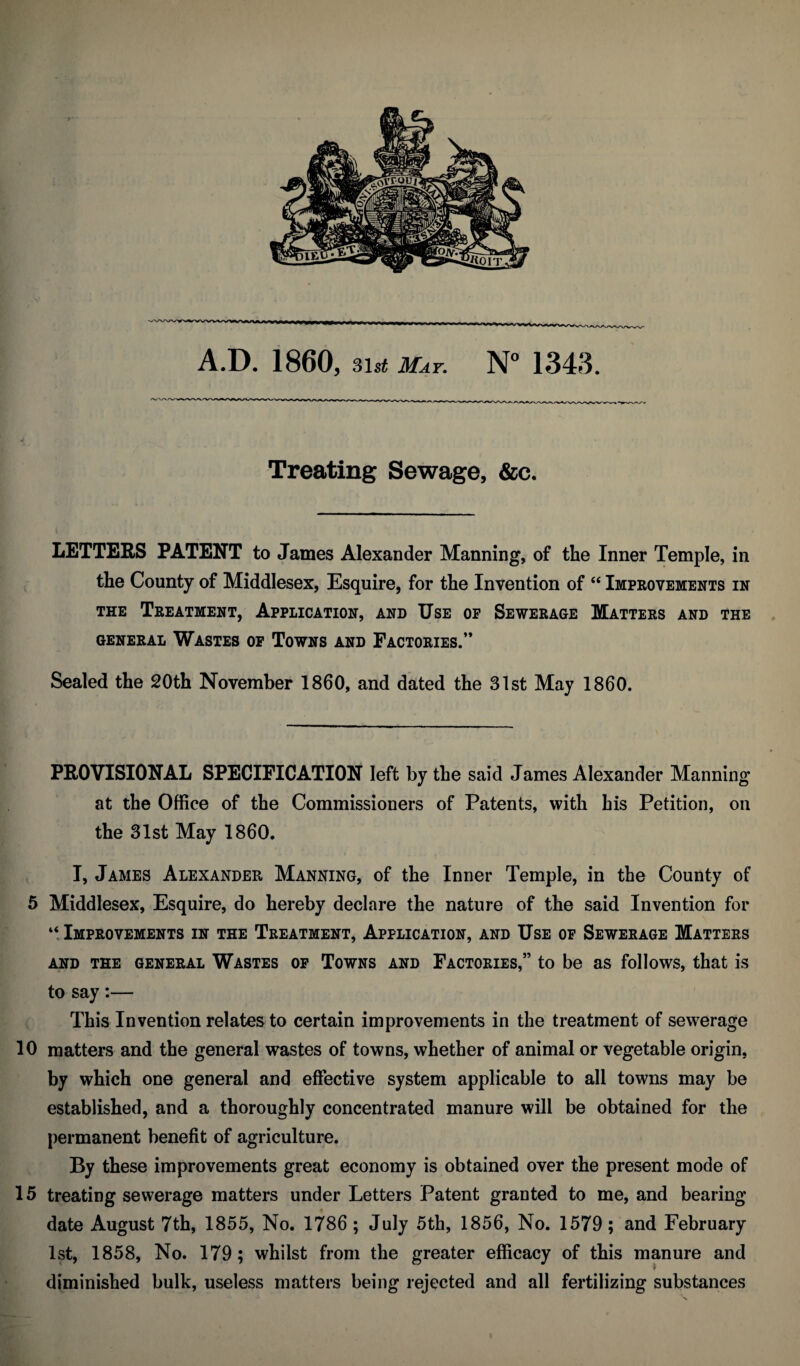 A.D. 1860, 3is^ May, 1343. Treating Sewage, &c. LETTERS PATENT to James Alexander Manning, of the Inner Temple, in the County of Middlesex, Esquire, for the Invention of “ Improvements in THE Treatment, Application, and Use of Sewerage Matters and the GENERAL WASTES OP ToWNS AND FACTORIES.” Sealed the 20th November 1860, and dated the 31st May 1860. PROVISIONAL SPECIFICATION left by the said James Alexander Manning at the Office of the Commissioners of Patents, with his Petition, on the 31st May I860. I, James Alexander Manning, of the Inner Temple, in the County of 5 Middlesex, Esquire, do hereby declare the nature of the said Invention for “.Improvements in the Treatment, Application, and Use of Sewerage Matters AND THE GENERAL WASTES OP ToWNS AND FACTORIES,” tO be aS folloWS, that is to say:— This Invention relates to certain improvements in the treatment of sewerage 10 matters and the general wastes of towns, whether of animal or vegetable origin, by which one general and effective system applicable to all towns may be established, and a thoroughly concentrated manure will be obtained for the permanent benefit of agriculture. By these improvements great economy is obtained over the present mode of 15 treating sewerage matters under Letters Patent granted to me, and bearing date August 7th, 1855, No. 1786 ; July 5th, 1856, No. 1579; and February 1st, 1858, No. 179; whilst from the greater efficacy of this manure and diminished bulk, useless matters being rejected and all fertilizing substances