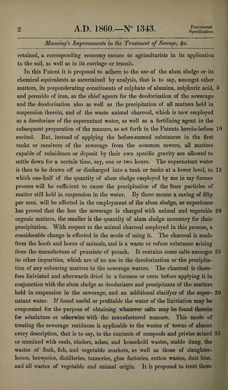 Specification. Maniiing's Improvements in the Treatment of Sewage, retained, a corresponding economy ensues to agriculturists in its application to the soil, as well as in its carriage or transit. In this Patent it is proposed to adhere to the use of the alum sludge or its chemical equivalents as ascertained by analysis, that is to say, amongst other matters, its preponderating constituents of sulphate of alumina, sulphuric acid, 5 and peroxide of iron, as the chief agents for the deodorisation of the sewerage and the deodorisation also as well as the precipitation of all matters held in suspension therein, and of the waste animal charcoal, which is now employed as a decolorizer of the supernatant water, as well as a fertilizing agent in the subsequent preparation of the manure, as set forth in the Patents herein-before 10 recited. But, instead of applying the before-named substances in the first tanks or receivers of the sewerafre from the common sewers, all matters capable of subsidence or deposit by their own specific gravity are allowed to settle down for a certain time, say, one or two hours.’ The supernatent water is then to be drawn off or discharged into a tank or tanks at a lower level, to 15 which one-half of the quantity of alum sludge employed by me in my former process will be sufficient to cause the precipitation of the finer particles of matter still held in suspension in the water. By these means a saving of fifty* per cent, will be effected in the employment of the alum sludge, as experience has proved that the less the sewerage is charged with animal and vegetable 20 organic matters, the smaller is the quantity of alum sludge necessary for their precipitation. With respect to the animal charcoal employed in this process, a considerable change is effected in the mode of using it. The charcoal is made from the hoofs and horns of animals, and is a waste or refuse substance arising from the manufacture of prussiate of potash. It contains some salts amongst 25 its other impurities, which are of no use in the decolorization or the precipita¬ tion of any colouring matters in the sewerage waters. The charcoal is there¬ fore lixiviated and afterwards dried in a furnace or oven before applying it in conjunction with the alum sludge as deodorizers and precipitants of the matters held in suspension in the sewerage, and an additional clarifyer of the super- 30 natant water. If found useful or profitable the water of the lixiviation may be evaporated for the purpose of obtaining whatever salts may be found therein for admixture or otherwise with the manufactured manure. This mode of treating the sewerage residuum is applicable to the wastes of towns of almost every description, that is to say, to the contents of cesspools and privies mixed 35 or unmixed with coals, cinders, ashes, and household wastes, stable dung, the wastes of flesh, fish, and vegetable markets, as well as those of slaughter¬ house, breweries, distilleries, tanneries, glue factories, cotton wastes, dust bins, and all wastes of vegetable and animal origin. It is proposed to treat these