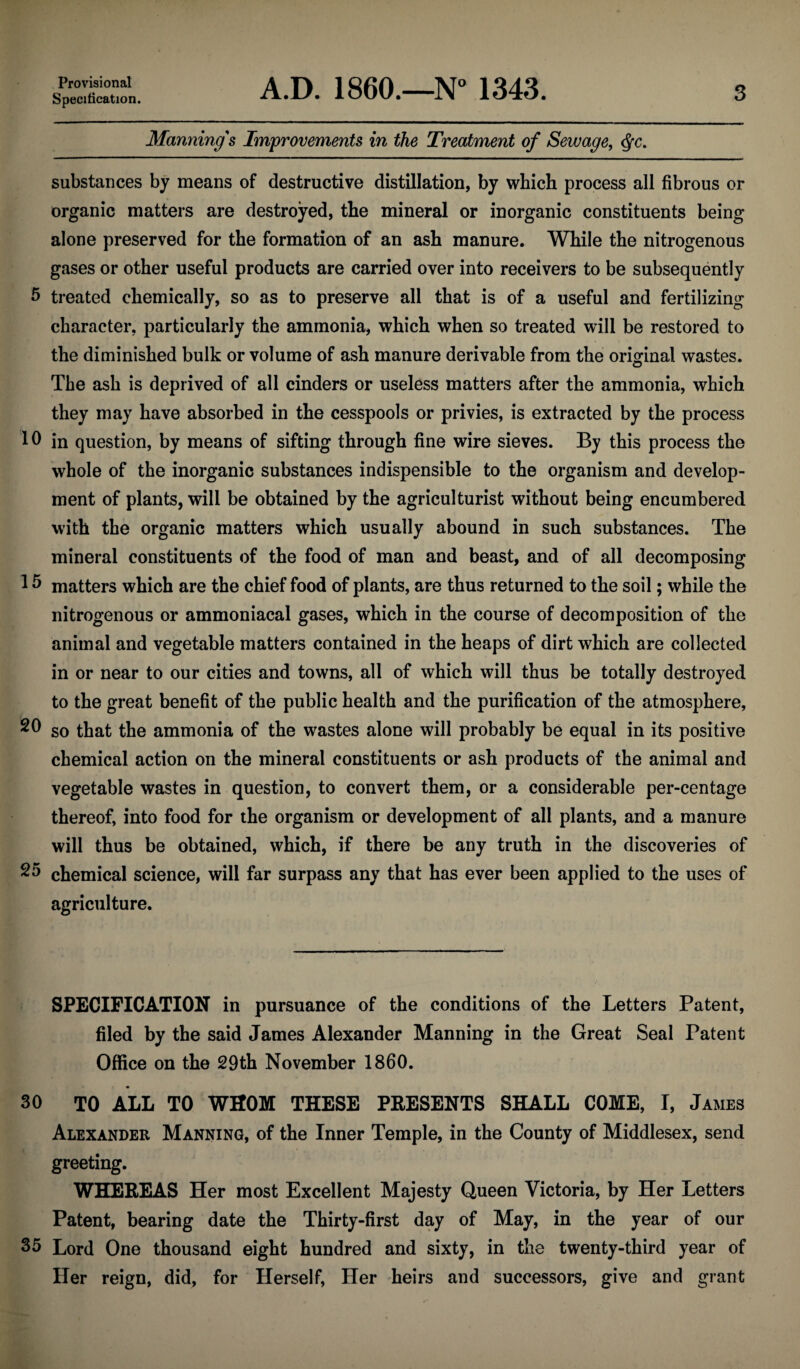 Provisional Specification. A.D. I860.—N” 1343. 3 Manning's Improvements in the Treatment of Sevuage, substances by means of destructive distillation, by which process all fibrous or organic matters are destroyed, the mineral or inorganic constituents being alone preserved for the formation of an ash manure. While the nitrogenous gases or other useful products are carried over into receivers to be subsequently fi treated chemically, so as to preserve all that is of a useful and fertilizing character, particularly the ammonia, which when so treated will be restored to the diminished bulk or volume of ash manure derivable from the original wastes. The ash is deprived of all cinders or useless matters after the ammonia, which they may have absorbed in the cesspools or privies, is extracted by the process 10 in question, by means of sifting through fine wire sieves. By this process the whole of the inorganic substances indispensible to the organism and develop¬ ment of plants, will be obtained by the agriculturist without being encumbered with the organic matters which usually abound in such substances. The mineral constituents of the food of man and beast, and of all decomposing 1 ^ matters which are the chief food of plants, are thus returned to the soil; while the nitrogenous or ammoniacal gases, which in the course of decomposition of the animal and vegetable matters contained in the heaps of dirt which are collected in or near to our cities and towns, all of which will thus be totally destroyed to the great benefit of the public health and the purification of the atmosphere, so that the ammonia of the wastes alone will probably be equal in its positive chemical action on the mineral constituents or ash products of the animal and vegetable wastes in question, to convert them, or a considerable per-centage thereof, into food for the organism or development of all plants, and a manure will thus be obtained, which, if there be any truth in the discoveries of chemical science, will far surpass any that has ever been applied to the uses of agriculture. SPECIFICATION in pursuance of the conditions of the Letters Patent, filed by the said James Alexander Manning in the Great Seal Patent Office on the 29th November 1860. 30 TO ALL TO WHOM THESE PEESENTS SHALL COME, I, James Alexander Manning, of the Inner Temple, in the County of Middlesex, send greeting. WHEREAS Her most Excellent Majesty Queen Victoria, by Her Letters Patent, bearing date the Thirty-first day of May, in the year of our 35 Lord One thousand eight hundred and sixty, in the twenty-third year of Her reign, did, for Herself, Her heirs and successors, give and grant