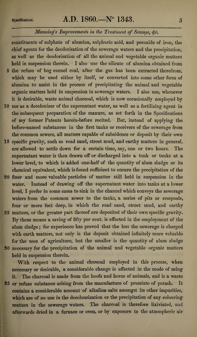 Manning's Improvements in the Treatment of Sewage, <^c. constituents of sulphate of alumina, sulphuric acid, and peroxide of iron, the chief agents for the deodorisation of the sewerage waters and the precipitation, as well as the deodorisation of all the animal and vegetable organic matters held in suspension therein. I also use the silicate of alumina obtained from 5 the refuse of bog cannel coal, after the gas has been extracted therefrom, which may be used either by itself, or converted into some other form of alumina to assist in the process of precipitating the animal and vegetable organic matters held in suspension in sewerage waters. I also use, whenever it is desirable, waste animal charcoal, which is now occasionally employed by 10 me as a decolonizer of the supernatant water, as well as a fertilizing agent in the subsequent preparation of the manure, as set forth in the Specifications of my former Patents herein-before recited. But, instead of applying the before-named substances in the first tanks or receivers of the sewerage from the common sewers, all matters capable of subsidence or deposit by their own 15 specific gravity, such as road sand, street mud, and earthy matters in general, are allowed to settle down for a certain time, say, one or two hours. The supernatant water is then drawn off or discharged into a tank or tanks at a lower level, to which is added one-half of the quantity of alum sludge or its chemical equivalent, which is found sufficient to ensure the precipitation of the 20 finer and more valuable particles of matter still held in suspension in the water. Instead of drawing off the supernatant water into tanks at a lower level, I prefer in some cases to sink in the channel which conveys the sewerage waters from the common sewer to the tanks, a series of pits or cesspools, four or more feet deep, in which the road sand, street mud, and earthy 25 matters, or the greater part thereof are deposited of their own specific gravity. By these means a saving of fifty per cent, is effected in the employment of the alum sludge; for experience has proved that the less the sewerage is charged with earth matters, not only is the deposit obtained infinitely more valuable for the uses of agriculture, but the smaller is the quantity of alum sludge 30 necessary for the precipitation of the animal and vegetable organic matters held in suspension therein. With respect to the animal charcoal employed in this process, when necessary or desirable, a considerable change is effected in the mode of using it. The charcoal is made from the hoofs and horns of animals, and is a waste 35 or refuse substance arising from the manufacture of prussiate of potash. It contains a considerable amount of alkaline salts amongst its other impurities, which are of no use in the decolourization or the precipitation of any colouring matters in the sewerage waters. The charcoal is therefore lixiviated, and afterwards dried in a furnace or oven, or by exposure to the atmospheric air