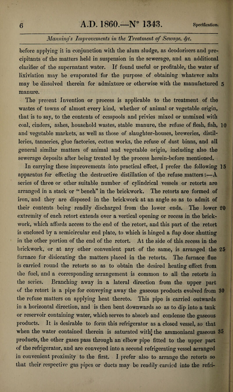 Manning's Improvements in the Treatment of Sewage, ^c, before applying it in conjunction with the alum sludge, as deodorisers and pre- cipitants of the matters held in suspension in the sewerage, and an additional clarifier of the supernatant water. If found useful or profitable, the water of lixiviation may be evaporated for the purpose of obtaining whatever salts may be dissolved therein for admixture or otherwise with the manufactured 5 manure. The present Invention or process is applicable to the treatment of the wastes of towns of almost every kind, whether of animal or vegetable origin, that is to say, to the contents of cesspools and privies mixed or urimixed with coal, cinders, ashes, household wastes, stable manure, the refuse of flesh, fish, 10 and vegetable markets, as well as those of slaughter-houses, breweries, distil¬ leries, tanneries, glue factories, cotton works, the refuse of dust binns, and all general similar matters of animal and vegetable origin, including also the sewerage deposits after being treated by the process herein-before mentioned. In carrying these improvements into practical effect, I prefer the following 15 apparatus for effecting the destructive distillation of the refuse matters:—A series of three or other suitable number of cylindrical vessels or retorts are arranged in a stack or “ bench” in the brickwork. The retorts are formed of iron, and they are disposed in the brickwork at an angle so as to admit of their contents being readily discharged from the lower ends. The lower 20 extremity of each retort extends over a vertical opening or recess in the brick¬ work, w^hich affords access to the end of the retort, and this part of the retort is enclosed by a semicircular end plate, to which is hinged a flap door shutting in the other portion of the end of the retort. At the side of this recess in the brickwork, or at any other convenient part of the same, is arranged the 25 furnace for disiccating the matters placed in the retorts. The furnace flue is carried round the retorts so as to obtain the desired heating effect from the fuel, and a corresponding arrangement is common to all the retorts in the series. Branching away in a lateral direction from the upper part of the retort is a pipe for conveying away the gaseous products evolved from 30 the refuse matters on applying heat thereto. This pipe is carried outwards in a horizontal direction, and is then bent downwards so as to dip into a tank or reservoir containing water, which serves to absorb and condense the gaseous products. It is desirable to form this refrigerator as a closed vessel, so that when the water contained therein is saturated with] the ammoniacal gaseous 35 products, the other gases pass through an elbow pipe fitted to the upper part of the refrigerator, and are conveyed into a second refrigerating vessel arranged in convenient proximity to the first. I prefer also to arrange the retorts so that their respective gas pipes or ducts may be readily carried into the refri-