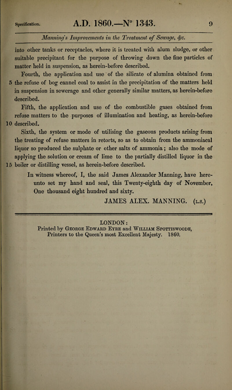 Manning's Improvements in the Treatment of Sewage^ (^c. into other tanks or receptacles, where it is treated with alum sludge, or other suitable precipitant for the purpose of throwing down the fine particles of matter held in suspension, as herein-before described. Fourth, the application and use of the silicate of alumina obtained from 5 the refuse of bog cannel coal to assist in the precipitation of the matters held in suspension in sewerage and other generally similar matters, as herein-before described. Fifth, the application and use of the combustible gases obtained from refuse matters to the purposes of illumination and heating, as herein-before 10 described. Sixth, the system or mode of utilising the gaseous products arising from the treating of refuse matters in retorts, so as to obtain from the ammoniacal liquor so produced the sulphate or other salts of ammonia; also the mode of applying the solution or cream of lime to the partially distilled liquor in the 15 boiler or distilling vessel, as herein-before described. In witness whereof, I, the said James Alexander Manning, have here¬ unto set my hand and seal, this Twenty-eighth day of November, One thousand eight hundred and sixty. JAMES ALEX. MANNING, (l.s.) LONDON: Printed by George Edward Eyre and William Spottiswoode, Printers to the Queen^s most Excellent Majesty. 1860.