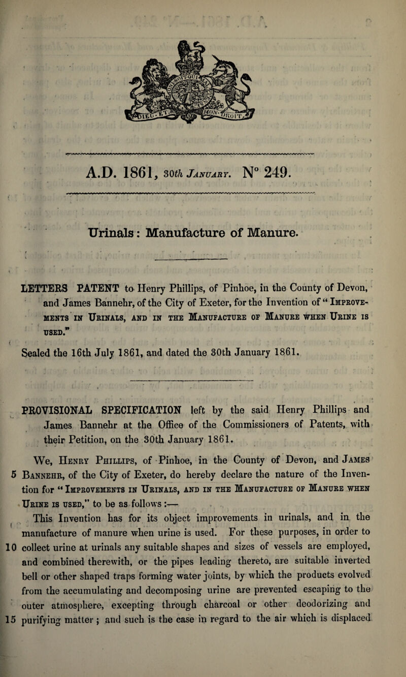 Urinals: Manufacture of Manure. f - • LETTERS PATENT to Henry Phillips, of Pinhoe, in the County of Devon, and Janies Bannehr, of the City of Exeter, for the Invention of “ Improve¬ ments in Urinals, and in the Manufacture of Manure when Urine is used” t * ' * ! ' h •- . ’ * r *  Sealed the 16th July 1861, and dated the 30th January 1861. PROVISIONAL SPECIFICATION left by the said Henry Phillips and James Bannehr at the Office of the Commissioners of Patents, with their Petition, on the 30th January 1861. We, Henry Phillips, of Pinhoe, in the County of Devon, and James 5 Bannehr, of the City of Exeter, do hereby declare the nature of the Inven¬ tion for  Improvements in Urinals, and in the Manufacture of Manure when Urine is used,” to be as follows :— This Invention has for its object improvements in urinals, and in the manufacture of manure when urine is used. For these purposes, in order to 10 collect urine at urinals any suitable shapes and sizes of vessels are employed, and combined therewith, or the pipes leading thereto, are suitable inverted bell or other shaped traps forming water joints, by which the products evolved from the accumulating and decomposing urine are prevented escaping to the outer atmosphere, excepting through charcoal or other deodorizing and 15 purifying matter; and such is the case in regard to the air which is displaced