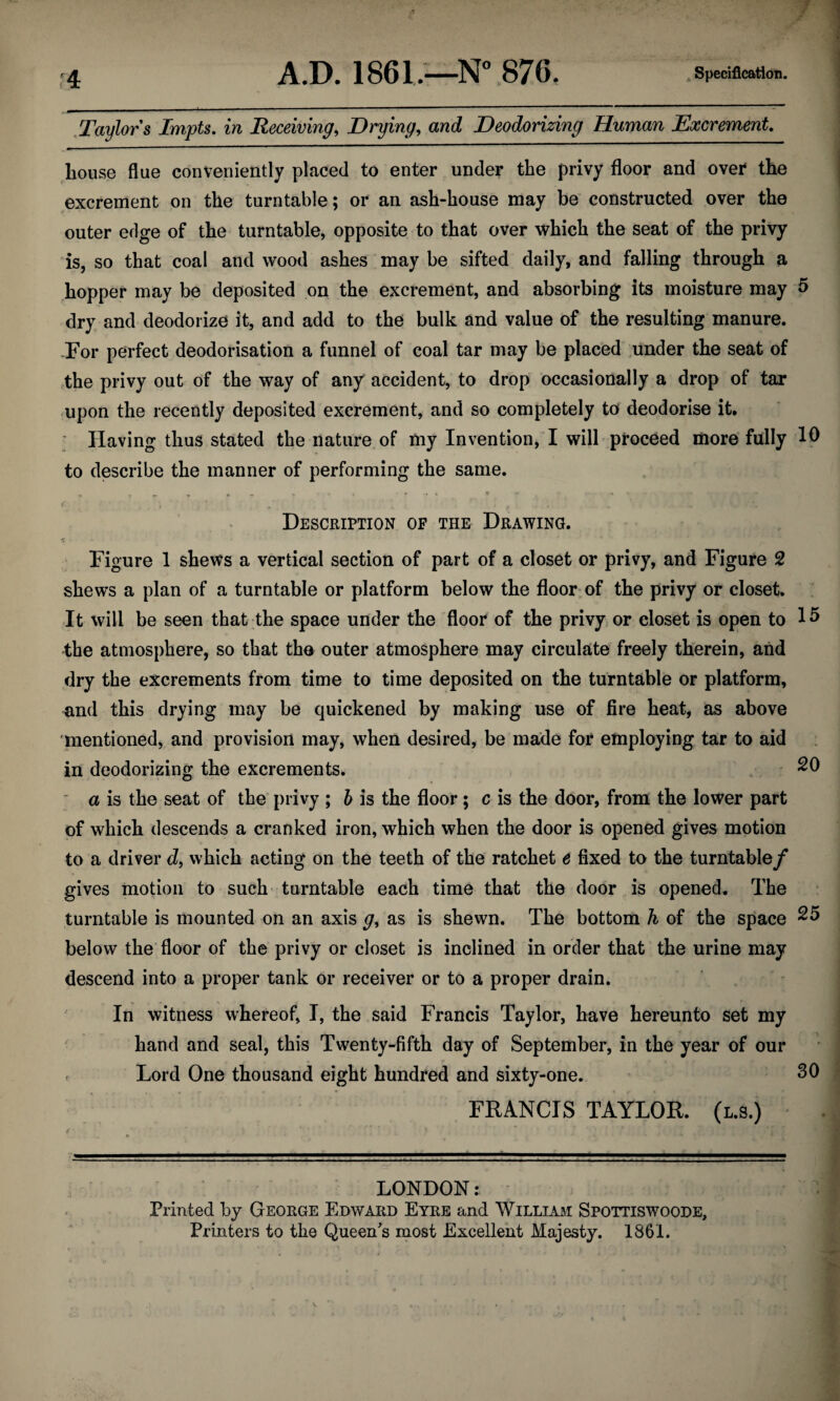 f 4 Taylors Impts. in Receiving, Drying, Deodorizing Human Excrement. house flue conveniently placed to enter under the privy floor and over the excrement on the turntable; or an ash-house may be constructed over the outer edge of the turntable, opposite to that over which the seat of the privy is, so that coal and wood ashes may be sifted daily, and falling through a hopper may be deposited on the excrement, and absorbing its moisture may 5 dry and deodorize it, and add to the bulk and value of the resulting manure. For perfect deodorisation a funnel of coal tar may be placed under the seat of the privy out of the way of any accident, to drop occasionally a drop of tar upon the recently deposited excrement, and so completely to deodorise it. Having thus stated the nature of my Invention, I will proceed more fully 10 to describe the manner of performing the same. Description of the Drawing. Figure 1 shews a vertical section of part of a closet or privy, and Figure 2 shews a plan of a turntable or platform below the floor of the privy or closet. It will be seen that the space under the floor of the privy or closet is open to 15 the atmosphere, so that tho outer atmosphere may circulate freely therein, and dry the excrements from time to time deposited on the turntable or platform, and this drying may be quickened by making use of fire heat, as above mentioned, and provision may, when desired, be made for employing tar to aid in deodorizing the excrements. 20 a is the seat of the privy ; b is the floor; c is the door, from the lower part of which descends a cranked iron, which when the door is opened gives motion to a driver d, which acting on the teeth of the ratchet e fixed to the turntable/ gives motion to such turntable each time that the door is opened. The turntable is mounted on an axis g, as is shewn. The bottom h of the space 25 below the floor of the privy or closet is inclined in order that the urine may descend into a proper tank or receiver or to a proper drain. In witness whereof, I, the said Francis Taylor, have hereunto set my hand and seal, this Twenty-fifth day of September, in the year of our - Lord One thousand eight hundred and sixty-one. 30 FRANCIS TAYLOR. (l.s.) < ' ' ’ ) ' 4 * ) LONDON: Printed by George Edward Eyre and William Spottiswoode, Printers to the Queen's most Excellent Majesty. 1861.