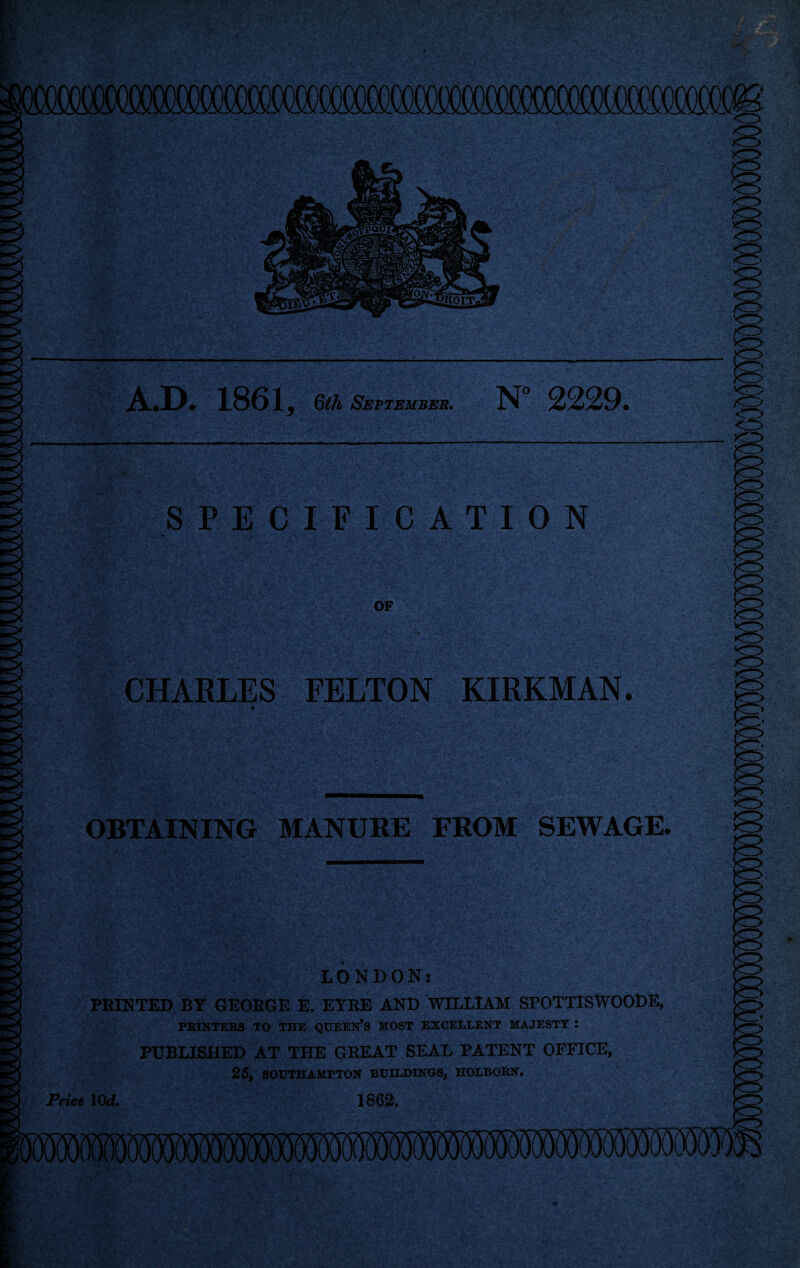 SPECIFICATION OF CHARLES FELTON KIRKMAN. OBTAINING MANUBE FROM SEWAGE. A.D. 1861, Qth September. N° 2229. LONDON: PRINTED BY GEORGE E. EYRE AND WILLIAM SPOTTISWOODE, PRINTERS TO THE QUEERS MOST EXCELLENT MAJESTY : PUBLISHED AT THE GREAT SEAL PATENT OFFICE, 25, SOUTHAMPTON BUILDINGS, HOLBORN. Price 10d. 1862,