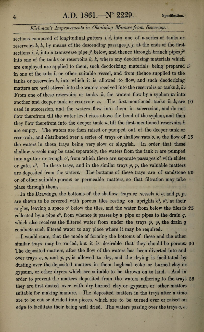 Kirhnan’s Improvements in Obtaining Manure from Sewerage. sections composed of longitudinal gutters i, i, into one of a series of tanks or reservoirs k, &, by means of the descending passages j, j, at the ends of the first sections i, i, into a transverse pipey1 below, and thence through branch pipes J2 into one of the tanks or reservoirs k, k, where any deodorizing materials which are employed are applied to them, such deodorizing materials being prepared 5 in one of the tubs Z, or other suitable vessel, and from thence supplied to the tanks or reservoirs k, into which it is allowed to flow, and such deodorizing matters are well stirred into the waters received into the reservoirs or tanks k, k. From one of these reservoirs or tanks k, the waters flow by a syphon m into another and deeper tank or reservoir n. The first-mentioned tanks k, k, are 10 used in succession, and the waters flow into them in succession, and do not flow therefrom till the water level rises above the bend of the syphon, and then they flow therefrom into the deeper tank «, till the first-mentioned reservoirs k are empty. The waters are then raised or pumped out of the deeper tank or reservoir, and distributed over a series of trays or shallow vats o, o, the flow of 15 the waters in these trays being very slow or sluggish. In order that these shallow vessels may be used separately, the waters from the tank n are pumped into a gutter or trough o\ from which there are separate passages o2 with slides or gates os. In these trays, and in the similar trays p, p, the valuable matters • _____ are deposited from the waters. The bottoms of these trays are of sandstone 20 or of other suitable porous or permeable matters, so that filtration may take place through them. In the Drawings, the bottoms of the shallow trays or vessels o, o, and p} p, are shewn to be covered with porous tiles resting on uprights o4, o4, at their angles, leaving a space o5 below the tiles, and the water from below the tiles is 25 collected by a pipe o6, from whence it passes by a pipe or pipes to the drain q9 which also receives the filtered water from under the trays p, p, the drain q conducts such filtered water to any place where it may be required. I would state, that the mode of forming the bottoms of these and the other similar trays may be varied, but it is desirable that they should be porous. 30 The deposited matters, after the flow of the waters has been diverted into and over trays o, o, and p9 p9 is allowed to dry, and the drying is facilitated by dusting over the deposited matters in them boghead coke or burned clay or gypsum, or other dryers which are suitable to be thrown on to land. And in order to prevent the matters deposited from the waters adhering to the trays 35 they are first dusted over with dry burned clay or gypsum, or other matters suitable for making manure. The deposited matters in the trays after a time are to be cut or divided into pieces, which are to be turned over or raised on edge to facilitate their being well dried. The waters passing over the trays o, o,