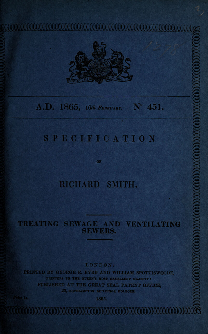 m SPECIFICATION OF RICHARD SMITH TREATING SEWAGE AND VENTILATING SEWERS. LONDON: P PRINTED BY GEORGE E. EYRE AND WILLIAM SPOTTISWOODE, PRINTERS TO THE QUEEN’S MOST EXCELLENT MAJESTY : PUBLISHED AT THE GREAT SEAL PATENT OFFICE, 25, SOUTHAMPTON BUILDINGS, HOLBORN. i#« 1865.